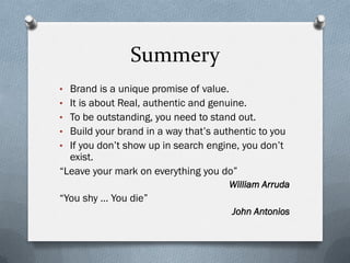 Summery
• Brand is a unique promise of value.
• It is about Real, authentic and genuine.
• To be outstanding, you need to stand out.
• Build your brand in a way that’s authentic to you
• If you don’t show up in search engine, you don’t
  exist.
“Leave your mark on everything you do”
                                        William Arruda
“You shy … You die”
                                        John Antonios
 