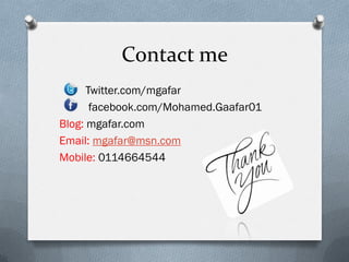 Contact me
      Twitter.com/mgafar
       facebook.com/Mohamed.Gaafar01
Blog: mgafar.com
Email: mgafar@msn.com
Mobile: 0114664544
 