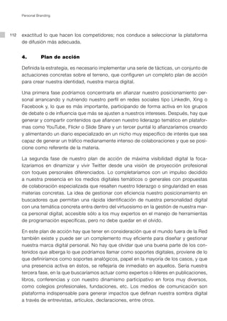 Personal Branding




112   exactitud lo que hacen los competidores; nos conduce a seleccionar la plataforma
      de difusión más adecuada.


      4.         Plan de acción

      Definida la estrategia, es necesario implementar una serie de tácticas, un conjunto de
      actuaciones concretas sobre el terreno, que configuren un completo plan de acción
      para crear nuestra identidad, nuestra marca digital.

      Una primera fase podríamos concentrarla en afianzar nuestro posicionamiento per-
      sonal arrancando y nutriendo nuestro perfil en redes sociales tipo Linkedln, Xing o
      Facebook y, lo que es más importante, participando de forma activa en los grupos
      de debate o de influencia que más se ajusten a nuestros intereses. Después, hay que
      generar y compartir contenidos que afiancen nuestro liderazgo temático en platafor-
      mas como YouTube, Flickr o Slide Share y un tercer puntal lo afianzaríamos creando
      y alimentando un diario especializado en un nicho muy específico de interés que sea
      capaz de generar un tráfico medianamente intenso de colaboraciones y que se posi-
      cione como referente de la materia.

      La segunda fase de nuestro plan de acción de máxima visibilidad digital la foca-
      lizaríamos en dinamizar y vivir Twitter desde una visión de proyección profesional
      con toques personales diferenciados. Lo completaríamos con un impulso decidido
      a nuestra presencia en los medios digitales temáticos o generales con propuestas
      de colaboración especializada que resalten nuestro liderazgo o singularidad en esas
      materias concretas. La idea de gestionar con eficiencia nuestro posicionamiento en
      buscadores que permitan una rápida identificación de nuestra personalidad digital
      con una temática concreta entra dentro del virtuosismo en la gestión de nuestra mar-
      ca personal digital, accesible sólo a los muy expertos en el manejo de herramientas
      de programación específicas, pero no debe quedar en el olvido.

      En este plan de acción hay que tener en consideración que el mundo fuera de la Red
      también existe y puede ser un complemento muy eficiente para diseñar y gestionar
      nuestra marca digital personal. No hay que olvidar que una buena parte de los con-
      tenidos que alberga lo que podríamos llamar como soportes digitales, proviene de lo
      que definiríamos como soportes analógicos, papel en la mayoría de los casos, y que
      una presencia activa en éstos, se reflejaría de inmediato en aquellos. Sería nuestra
      tercera fase, en la que buscaríamos actuar como expertos o líderes en publicaciones,
      libros, conferencias y con nuestro dinamismo participativo en foros muy diversos,
      como colegios profesionales, fundaciones, etc. Los medios de comunicación son
      plataforma indispensable para generar impactos que definan nuestra sombra digital
      a través de entrevistas, artículos, declaraciones, entre otros.
 