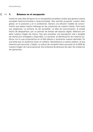 Personal Branding




114   7.         Estamos en el escaparate

      Insisto en esta idea de figurar en un escaparate accesible a todos que genera nuestra
      sociedad hipercomunicada e hiperconectada. Nos permite proyectar nuestro éxito
      global, en lo personal y en lo profesional. Genera una difusión notable de conoci-
      miento que realza nuestro liderazgo en las cuestiones de nuestro interés. Pero tiene
      sus exigencias. La primera, es ser accesible. La falta de comunicación, el simple
      hecho de desaparecer, por un período de tiempo del espacio digital, deteriora con
      saña nuestra imagen de marca. Hay que proyectar una percepción real y tangible
      de interlocutor entregado y disponible. La cercanía, la identificación de nuestros pú-
      blicos con lo que proyectamos en la Red afianza y acrecienta nuestra identidad. Es
      una tarea que no podemos hacer en solitario. Necesitamos a nuestro público, al que
      tenemos que escuchar y hablar. La cultura de compartir tiene que estar en el ADN de
      nuestra imagen de marca personal. Eso la llenará de atributos de valor. No olvidemos
      ser generosos.
 