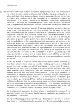 Personal Branding




120   Humanos (RRHH) de múltiples compañías, con poder ejecutivo. Pero su dedicación
      es limitada a unas horas semanales. Aquí ganan todos: el profesional que tiene una
      plena actividad, y la empresa mediana o pequeña que goza del mejor conocimien-
      to experto a un precio accesible y en un modelo de contratación adecuada a sus
      condiciones. Ya se ha hecho realidad lo del trabajador convertido en profesional de
      servicios, o aún mejor, en presidente ejecutivo de su propia sociedad unipersonal
      que se responsabiliza de desarrollar, fabricar, comercializar y distribuir sus servicios.

      Veamos el mercado para estos servicios. El mercado de trabajo es mucho más abier-
      to de lo que nos imaginamos. En 25 años de profesión, aún me queda por ver aspi-
      raciones profesionales que no puedan plasmarse en una realidad de trabajo cuando
      alguien esté dispuesto a co-crear sus circunstancias. Desafortunadamente, cuento
      demasiados casos de personas que se conforman con lo que les da el mercado, sin
      plantearse lo que de verdad quieren hacer. Estamos tan acostumbrados a pensar
      que el mundo laboral es finito que anteponemos lo que nos dan a lo que queremos.
      Existe una verdad, un hecho indiscutible: en el mercado laboral, el balance de la
      oferta y la demanda es imperfecto. Hay muchas necesidades no cubiertas por la no
      identificación de la persona adecuada. Los organigramas no se mantienen al día con
      cajas vacías, para reflejar las necesidades no cubiertas de las empresas. El que no
      se vean, no debe condicionar nuestra percepción de la realidad. ¡Cuántos proyectos!
      están durmiendo en un cajón o en la carpeta de demasiado difícil de abordar ahora
      porque el directivo encargado de ellos no tiene a la persona adecuada para ponerlos
      en marcha.

      Dentro del mundo de Executive Search, escuchamos con frecuencia a clientes que
      nos dicen «oficialmente no existe una vacante, y no tengo aprobada la contratación,
      pero si conociera a una persona así (…), le contrataría inmediatamente. Sin dudarlo».
      Lo frustrante de este mercado tan imperfecto es que casi siempre la persona con el
      perfil anhelado, existe. Las redes sociales bien utilizadas pueden ayudar a acercar
      oferta y demanda. Pero muchas veces el profesional buscado sigue anclado en su
      concepción de trabajador que está buscando un puesto de trabajo a tiempo comple-
      to, con contrato indefinido, cerca de casa, con el mismo salario y exactamente igual
      que el anterior que ha tenido. El futuro de la empresa española es de servicios más
      sofisticados. Esto significa, por un lado, que se requieren profesionales cada vez más
      expertos, que sepan trabajar por proyectos (objetivos, hitos, resultados medibles, en
      el tiempo estipulado). También significa que se requiere a personas que trabajen con
      autonomía y por proyectos, como unidades de servicio autogestionadas.

      En la actualidad, la supervisión directa de la tarea es prácticamente imposible. En un
      proyecto pueden estar trabajando simultáneamente empleados, personal temporal,
      proveedores, y consultores.

      Lo importante es asegurar que cada individuo esté correctamente orientado en cuan-
      to a objetivos y resultados deseados, para que tome decisiones acertadas en cuanto
 