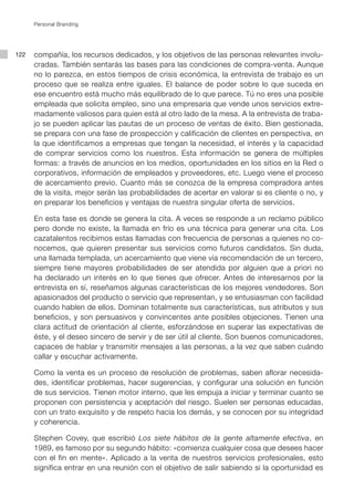 Personal Branding




122   compañía, los recursos dedicados, y los objetivos de las personas relevantes involu-
      cradas. También sentarás las bases para las condiciones de compra-venta. Aunque
      no lo parezca, en estos tiempos de crisis económica, la entrevista de trabajo es un
      proceso que se realiza entre iguales. El balance de poder sobre lo que suceda en
      ese encuentro está mucho más equilibrado de lo que parece. Tú no eres una posible
      empleada que solicita empleo, sino una empresaria que vende unos servicios extre-
      madamente valiosos para quien está al otro lado de la mesa. A la entrevista de traba-
      jo se pueden aplicar las pautas de un proceso de ventas de éxito. Bien gestionada,
      se prepara con una fase de prospección y calificación de clientes en perspectiva, en
      la que identificamos a empresas que tengan la necesidad, el interés y la capacidad
      de comprar servicios como los nuestros. Esta información se genera de múltiples
      formas: a través de anuncios en los medios, oportunidades en los sitios en la Red o
      corporativos, información de empleados y proveedores, etc. Luego viene el proceso
      de acercamiento previo. Cuanto más se conozca de la empresa compradora antes
      de la visita, mejor serán las probabilidades de acertar en valorar si es cliente o no, y
      en preparar los beneficios y ventajas de nuestra singular oferta de servicios.

      En esta fase es donde se genera la cita. A veces se responde a un reclamo público
      pero donde no existe, la llamada en frío es una técnica para generar una cita. Los
      cazatalentos recibimos estas llamadas con frecuencia de personas a quienes no co-
      nocemos, que quieren presentar sus servicios como futuros candidatos. Sin duda,
      una llamada templada, un acercamiento que viene vía recomendación de un tercero,
      siempre tiene mayores probabilidades de ser atendida por alguien que a priori no
      ha declarado un interés en lo que tienes que ofrecer. Antes de interesarnos por la
      entrevista en sí, reseñamos algunas características de los mejores vendedores. Son
      apasionados del producto o servicio que representan, y se entusiasman con facilidad
      cuando hablen de ellos. Dominan totalmente sus características, sus atributos y sus
      beneficios, y son persuasivos y convincentes ante posibles objeciones. Tienen una
      clara actitud de orientación al cliente, esforzándose en superar las expectativas de
      éste, y el deseo sincero de servir y de ser útil al cliente. Son buenos comunicadores,
      capaces de hablar y transmitir mensajes a las personas, a la vez que saben cuándo
      callar y escuchar activamente.

      Como la venta es un proceso de resolución de problemas, saben aflorar necesida-
      des, identificar problemas, hacer sugerencias, y configurar una solución en función
      de sus servicios. Tienen motor interno, que les empuja a iniciar y terminar cuanto se
      proponen con persistencia y aceptación del riesgo. Suelen ser personas educadas,
      con un trato exquisito y de respeto hacia los demás, y se conocen por su integridad
      y coherencia.

      Stephen Covey, que escribió Los siete hábitos de la gente altamente efectiva, en
      1989, es famoso por su segundo hábito: «comienza cualquier cosa que desees hacer
      con el fin en mente». Aplicado a la venta de nuestros servicios profesionales, esto
      significa entrar en una reunión con el objetivo de salir sabiendo si la oportunidad es
 
