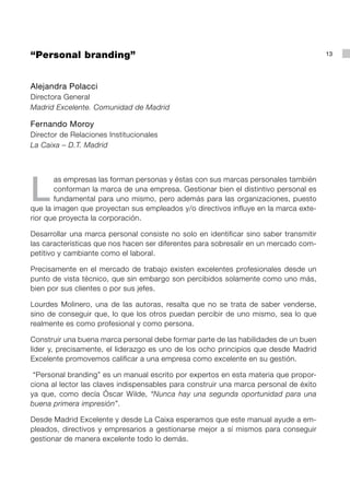 “Personal branding”                                                                    13




Alejandra Polacci
Directora General
Madrid Excelente. Comunidad de Madrid

Fernando Moroy
Director de Relaciones Institucionales
La Caixa – D.T. Madrid




L
       as empresas las forman personas y éstas con sus marcas personales también
       conforman la marca de una empresa. Gestionar bien el distintivo personal es
       fundamental para uno mismo, pero además para las organizaciones, puesto
que la imagen que proyectan sus empleados y/o directivos influye en la marca exte-
rior que proyecta la corporación.

Desarrollar una marca personal consiste no solo en identificar sino saber transmitir
las características que nos hacen ser diferentes para sobresalir en un mercado com-
petitivo y cambiante como el laboral.

Precisamente en el mercado de trabajo existen excelentes profesionales desde un
punto de vista técnico, que sin embargo son percibidos solamente como uno más,
bien por sus clientes o por sus jefes.

Lourdes Molinero, una de las autoras, resalta que no se trata de saber venderse,
sino de conseguir que, lo que los otros puedan percibir de uno mismo, sea lo que
realmente es como profesional y como persona.

Construir una buena marca personal debe formar parte de las habilidades de un buen
líder y, precisamente, el liderazgo es uno de los ocho principios que desde Madrid
Excelente promovemos calificar a una empresa como excelente en su gestión.

 “Personal branding” es un manual escrito por expertos en esta materia que propor-
ciona al lector las claves indispensables para construir una marca personal de éxito
ya que, como decía Óscar Wilde, “Nunca hay una segunda oportunidad para una
buena primera impresión”.

Desde Madrid Excelente y desde La Caixa esperamos que este manual ayude a em-
pleados, directivos y empresarios a gestionarse mejor a sí mismos para conseguir
gestionar de manera excelente todo lo demás.
 
