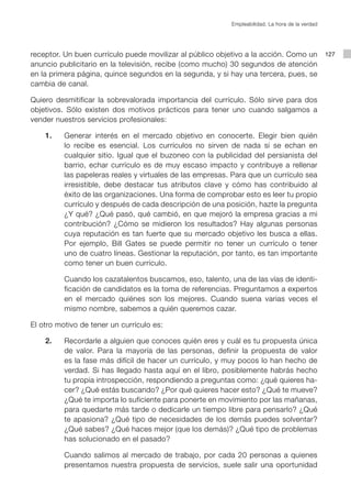 Empleabilidad. La hora de la verdad




receptor. Un buen currículo puede movilizar al público objetivo a la acción. Como un             127
anuncio publicitario en la televisión, recibe (como mucho) 30 segundos de atención
en la primera página, quince segundos en la segunda, y si hay una tercera, pues, se
cambia de canal.

Quiero desmitificar la sobrevalorada importancia del currículo. Sólo sirve para dos
objetivos. Sólo existen dos motivos prácticos para tener uno cuando salgamos a
vender nuestros servicios profesionales:

    1.    Generar interés en el mercado objetivo en conocerte. Elegir bien quién
          lo recibe es esencial. Los currículos no sirven de nada si se echan en
          cualquier sitio. Igual que el buzoneo con la publicidad del persianista del
          barrio, echar currículo es de muy escaso impacto y contribuye a rellenar
          las papeleras reales y virtuales de las empresas. Para que un currículo sea
          irresistible, debe destacar tus atributos clave y cómo has contribuido al
          éxito de las organizaciones. Una forma de comprobar esto es leer tu propio
          currículo y después de cada descripción de una posición, hazte la pregunta
          ¿Y qué? ¿Qué pasó, qué cambió, en que mejoró la empresa gracias a mi
          contribución? ¿Cómo se midieron los resultados? Hay algunas personas
          cuya reputación es tan fuerte que su mercado objetivo les busca a ellas.
          Por ejemplo, Bill Gates se puede permitir no tener un currículo o tener
          uno de cuatro líneas. Gestionar la reputación, por tanto, es tan importante
          como tener un buen currículo.

          Cuando los cazatalentos buscamos, eso, talento, una de las vías de identi-
          ficación de candidatos es la toma de referencias. Preguntamos a expertos
          en el mercado quiénes son los mejores. Cuando suena varias veces el
          mismo nombre, sabemos a quién queremos cazar.

El otro motivo de tener un currículo es:

    2.    Recordarle a alguien que conoces quién eres y cuál es tu propuesta única
          de valor. Para la mayoría de las personas, definir la propuesta de valor
          es la fase más difícil de hacer un currículo, y muy pocos lo han hecho de
          verdad. Si has llegado hasta aquí en el libro, posiblemente habrás hecho
          tu propia introspección, respondiendo a preguntas como: ¿qué quieres ha-
          cer? ¿Qué estás buscando? ¿Por qué quieres hacer esto? ¿Qué te mueve?
          ¿Qué te importa lo suficiente para ponerte en movimiento por las mañanas,
          para quedarte más tarde o dedicarle un tiempo libre para pensarlo? ¿Qué
          te apasiona? ¿Qué tipo de necesidades de los demás puedes solventar?
          ¿Qué sabes? ¿Qué haces mejor (que los demás)? ¿Qué tipo de problemas
          has solucionado en el pasado?

          Cuando salimos al mercado de trabajo, por cada 20 personas a quienes
          presentamos nuestra propuesta de servicios, suele salir una oportunidad
 