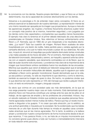 Personal Branding




144   la convivencia con los demás. Nuestra propia identidad, y aquí el físico es un factor
      determinante, nos da la capacidad de conectar afectivamente con los demás.

      Volvamos a la psicología a fin de entender mejor estos conceptos. El físico es un
      atributo esencial en la elaboración de nuestra identidad. La representación mental de
      uno mismo necesita ser apoyada por la imagen que proyectamos. Aunque a menudo
      las apariencias engañan, las mujeres y hombres físicamente atractivos suelen tener
      un concepto más positivo de sí mismos, transmiten seguridad, y son juzgados por
      los demás como más capacitados y competentes que aquellos menos favorecidos.
      El ejemplo más claro lo tenemos en el primer debate televisado de unas elecciones
      presidenciales en Estados Unidos. Nos referimos al famoso enfrentamiento entre
      Nixon y J.F. Kennedy, que en 1960 dio un giro inesperado a los resultados electo-
      rales. ¿La razón? Todo fue cuestión de imagen. Richard Nixon acababa de estar
      hospitalizado por una lesión de rodilla, había perdido peso y estaba agotado por la
      campaña electoral, a la cual no había renunciado a pesar de sus dolencias. No sólo
      eso, incauto él, renunció al maquillaje que podía haberle disimulado tantas vicisitudes
      y las malas pasadas de los focos del plató. Por el contrario, Kennedy llegó al estudio
      de televisión bronceado, descansado y sereno, se maquilló y apareció ante las cáma-
      ras con un aspecto saludable, que claramente contrastaba con el de Nixon, que no
      dejó de sudar durante todo el proceso. La evidencia más clara de la importancia de la
      imagen que transmitieron ambos candidatos fueron los resultados de las encuestas.
      Mientras que aquellos que vieron el debate por televisión aseguraban que el senador
      Kennedy era el vencedor indiscutible del debate, aquellos que lo siguieron por radio
      señalaban a Nixon como ganador incondicional. Quedó demostrado que en la vida,
      ya sea pública o privada, no sólo es importante lo que decimos y como lo decimos,
      también es esencial la imagen de quien lo dice. De hecho, no podemos olvidar que
      lo que decimos tan solo representa un 10% del mensaje que recibe cualquier interlo-
      cutor, el resto es entonación, imagen y lenguaje corporal.

      Es obvio que vivimos en una sociedad cada vez más demandante, en la que se
      nos exige presentar nuestra mejor cara en todo momento. Está demostrado que el
      atractivo físico con frecuencia constituye una ventaja ante los ojos de los jefes en el
      trabajo, de las agencias de empleo y de los profesores de universidad. Incluso, hay
      un estudio realizado en Estados Unidos que evidencia que aquellas personas física-
      mente agraciadas reciben menos multas de tráfico. Parece que hay un recelo incons-
      ciente a disgustar a los guapos. Y no crean que esta atracción, por lo estético, es
      una actitud aprendida o impuesta por la sociedad. Se ha evidenciado que los bebés
      menores de un año fijan durante más tiempo la mirada en aquellas caras conside-
      radas atractivas que en las menos agraciadas. Por lo tanto, la estética y la belleza
      atraen y condicionan nuestro comportamiento de forma inconsciente desde el día en
      que nacemos. Y nos parezca frívolo, o no, se trata de un impulso inconsciente que
      no conviene ignorar pues afecta a todo ser humano e irremediablemente interviene
      en toda relación entre personas.
 