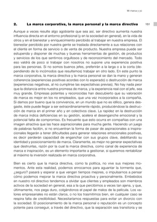 Mi marca y yo




2.       La marca corporativa, la marca personal y la marca directiva                         151

Aunque a veces resulte algo agobiante que sea así, ser directivo aumenta nuestra
influencia directa en el entorno profesional (y en la sociedad en general), en la vida de
otros y en el bienestar y enriquecimiento percibido al trabajar en nuestra empresa. El
bienestar percibido por nuestra gente se traslada directamente a sus relaciones con
el cliente en forma de servicio o de venta de producto. Nuestra empresa puede ser
estupenda y disponer de muchas y buenas herramientas de gestión, de productos
y servicios de los que sentirnos orgullosos y de reconocimiento del mercado. Todo
eso valdrá de poco si trabajar con nosotros no supone una experiencia positiva
para las personas. Si no somos buenos jefes, preferirán a la larga o a la corta (de-
pendiendo de lo incómodos que resultemos) trabajar en otro lado. En este punto la
marca corporativa, la marca directiva y la marca personal se dan la mano y generan
coherencia (experiencias positivas acordes con lo esperado) o destrucción de marca
(experiencias negativas, al no cumplirse las expectativas previas). No hay nada peor
que la distancia entre nuestra promesa de marca, y la experiencia real con el jefe, sea
muy grande. Empresas potentes y reconocidas han descubierto que su valoración
de marca es mejor en los no empleados, que una vez incorporados a la compañía.
Si damos por bueno que la convivencia, en un mundo que no es idílico, genera des-
gaste, éste puede llegar a ser extraordinariamente rápido, produciéndose la destruc-
ción de marca en el primer año y en colectivos clave. La rapidez en la destrucción
de marca indica deficiencias en su gestión, acelera el desenganche emocional y la
potencial falta de compromiso. Es frecuente que esto ocurra en compañías con una
imagen atractiva que las hace aspiracionales para mucha gente. Haciendo un juego
de palabras facilón, si no encuentran la forma de pasar de aspiracionales a inspira-
cionales llegarán a tener dificultades para generar relaciones emocionales positivas,
es decir perderán capacidad de enganchar con sus grupos clave, debilitando su
identidad y posicionamiento de marca. Claramente, es mejor no generar expectativas
que destruirlas, razón por la cual la marca directiva, como canal de experiencia de
marca e inspiración, es un elemento importante a gestionar, si queremos rentabilizar
al máximo la inversión realizada en marca corporativa.

Bien es cierto que la marca directiva, como la política, no vive sus mejores mo-
mentos. Ante esta realidad, podemos enrocarnos para aguantar la tormenta que,
¿seguro? pasará y esperar a que vengan tiempos mejores, o impulsarnos a pensar
cómo podemos mejorar la marca directiva proactiva y personalmente. Embebidos
en nuestro rol directivo tendemos a olvidar que clientes y empleados son miembros
activos de la sociedad en general, esa a la que percibimos a veces tan ajena, y que,
últimamente, nos pega duro, colgándonos el papel de malos de la película. Los va-
lores empresariales no están claros, o no los trasmitimos bien, en cualquier caso se
respira falta de credibilidad. Necesitaríamos respuestas para evitar un divorcio con
la sociedad. El posicionamiento de la marca personal o reputación es un concepto
potente para conseguir, a través del directivo, que la separación sea transitoria y se
 