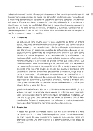 Mi marca y yo




publicitarios emocionantes y frases grandilocuentes sobre valores que no siempre se           155
transforman en experiencias de marca y se convierten en elementos de mercadología
o marketing: sostenibilidad, solidaridad, desarrollo, equilibrio personal, vida familiar,
entre otros. En este ambiente, lo que más potencia y diferencia aporta a la marca
directiva es, sin duda, su credibilidad. Una buena marca directiva genera enganche
cuando es, y no sólo parece, coherente, predecible y auténtica. Conseguirlas de-
pende de que descubras tus atributos reales y los transmitas de una forma que los
demás puedan reconocer con facilidad.

    7.1   Coherente

          La coherencia tiene mucho que ver con ocuparnos de tener un criterio
          sólido, adquirido a través de la diversidad de opinión. Eso permite adaptar
          ideas, valores, y comportamientos a colectivos diferentes, con característi-
          cas diferentes y en ocasiones opuestos. La coherencia se basa en un tra-
          bajo profundo y continuado de conocimiento del entorno, que tiene como
          resultado encontrar los puntos de encuentro en colectivos o intereses con-
          trarios en algún sentido. Las empresas globales exigen un esfuerzo de co-
          herencia mayor por la diversidad de grupos con los que se relacionan. Sus
          directivos deben tener cualidades que les permitan serlo o la experiencia
          de marca será contraria a esta característica. Sin ir tan lejos, encontrar las
          sinergias entre los cinco grupos de interés que cualquier compañía tiene
          (accionistas, clientes, empleados, proveedores y sociedad), exige a los di-
          rectivos desarrollar cualidades para ser coherentes, aunque actúen en un
          ámbito local más pequeño. La coherencia tiene que ver también con la
          capacidad de cuestionar y evolucionar creencias, valores o modelos que,
          clara y bien contrastada, no permitan un punto de encuentro posible para
          alguno de los grupos de interés.

          ¿Qué características me ayudan a comprender otras realidades? ¿En qué
          valores me baso para trabajar sinceramente en entender otras perspecti-
          vas? ¿Qué capacidades me permiten adquirir perspectivas múltiples? ¿En
          qué me apoyo para defenderme de caer en el pensamiento único? Res-
          pondiendo a éstas u otras preguntas que te hagas, encontrarás qué cuali-
          dades puedes incorporar a tu marca para hacerla coherente.

    7.2. Predecible

          A todos nos gustan las marcas fiables, que nos dan confianza a la hora
          de relacionarnos con ellas. Sabemos qué va a pasar cuando las usamos.
          La gran ventaja de crear y gestionar tu marca es que, con ella, haces una
          promesa explícita, una promesa que, si la construyes bien, serás capaz de
          cumplir.
 