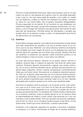 Personal Branding




156                Para ser un jefe predecible tienes que: saber qué te gusta y qué no, en qué
                   crees y en qué no, qué esperas de tu gente y qué no, qué estás dispuesto
                   a dar y qué no, con qué cosas estás de acuerdo y con cuáles no, cuáles
                   son tus objetivos y cuáles no. Decirlo con claridad a los demás, convierte
                   tu marca en una marca fiable, que no genera sorpresas desagradables.
                   Provoca seguridad en los demás. En el momento en que estableces con
                   claridad las reglas del juego, les permites participar activamente, con con-
                   fianza, y con el margen de maniobra que aporta tener información de valor
                   para leer las situaciones. Permites prever las dificultades y ventajas que
                   pueden tener en su relación contigo, su jefe, y el representante de la forma
                   de relacionarse con la empresa.

           7.3. Auténtica

                   Suena difícil conseguir generar una huella emocional positiva cuando tienes
                   que tratar diariamente con aquellos a los que le vendes marca en un en-
                   torno que no es rosa. Mantener una marca directiva auténtica es bastante
                   más complejo que crear imagen de marca, por el desgaste que supone la
                   relación diaria con aquellos que nos tienen que comprar. Resulta más fácil
                   ser auténtico si aclaramos que generar huella emocional positiva no es
                   caerle simpático a todo el mundo, ni que todos nos admiren.

                   Un buen jefe provoca aprecio. Apreciar no es gustar, adorar, admirar ni
                   idealizar. Apreciar algo o a alguien es descubrir qué tiene de valioso para
                   nosotros. Podemos apreciar sinceramente a alguien que resulta incómo-
                   do, con el que no tenemos afinidad natural, siempre que esa persona nos
                   aporte ideas, preguntas, críticas, visiones, perspectivas, comportamientos
                   útiles que nos hacen crecer. Se puede ser un antipático altamente aprecia-
                   do. Pero ojo, el aprecio nada tiene que ver con la famosa distancia directi-
                   va, basada en el prestigio y la superioridad, que algunos siguen defendien-
                   do como atributo importante para mantener cada rol en su sitio. Resultar
                   apreciable para nuestros equipos es lo mismo que resultarles útiles.

                   Encontrar el equilibrio entre la persona y el rol ayuda mucho a ser autén-
                   tico, que no es lo mismo que ir por libre. En el caso de que imitando tus
                   comportamientos, poco adaptados al rol, saques a tu equipo del circuito,
                   aunque sea temporalmente, no resultarás útil. Podrás resultar valiente pero
                   no un directivo auténtico, pues no sabrás ejercer el rol. Un directivo tiene
                   la responsabilidad de integrar y hacer crecer a las personas en y con una
                   empresa y cultura determinada. Para eso necesita una serie de cualidades,
                   que forman su marca. Si no consigue hacerlo porque no las tiene o no las
                   quiere tener, tendrá que tomar decisiones, o perder autenticidad.

                   Contestar a las preguntas siguientes te ayudará a encontrar cualidades
                   a incorporar a tu marca, minimizando el riesgo de no resultar auténtica.
 