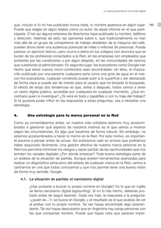 La marca personal en el mundo digital




que, incluso si tú no has publicado nunca nada, tu nombre aparezca en algún lugar.                 163
Puede que salgas en algún listado como co-autor de aquel informe en el que parti-
cipaste. O tal vez alguna empresa de directorios haya publicado tu nombre, teléfono
y dirección. Además de esto, las opiniones sobre ti, que tradicionalmente no irían
más allá de un grupo de compañeros de trabajo alrededor de la máquina del café,
pueden ahora tener una audiencia potencial de miles o millones de personas. Puede
parecer un ejercicio teórico, pero ocurre a diario en los colegios con alumnos que se
burlan de los profesores conectados a la Red, en las empresas con empleados que
protestan por las condiciones o por algún despido, en las comunidades de vecinos
que cuestionan al administrador. En segundo lugar, los buscadores como Google han
hecho que estos nuevos micro-contenidos sean encontrables: sin ellos, el chasca-
rrillo publicado por una persona cualquiera sería como una gota de agua en el mar;
con los buscadores, cualquier contenido puede subir a la superficie y ser destacado
de forma clara si puede ser de interés para el usuario que ha lanzado la búsqueda.
El efecto de estas dos tendencias es que, antes o después, todos vamos a tener
un rastro digital público, accesible por cualquiera en cualquier momento. ¿Qué en-
contrará quien lo investigue? ¿Te verá en bata y zapatillas o con tu traje del trabajo?
Si te gustaría poder influir en las respuestas a estas preguntas, vas a necesitar una
estrategia.


4.       Una estrategia para tu marca personal en la Red

Como ya comentábamos antes, en nuestra vida cotidiana estamos muy acostum-
brados a gestionar qué aspecto de nosotros mismos es el que vamos a mostrar
según las circunstancias. Es algo que hacemos de forma natural. Sin embargo, no
estamos acostumbrados a hacer lo mismo en la Red. Por este motivo, es importan-
te pararse a pensar antes de actuar. Así evitaremos caer en errores que podríamos
haber esquivado fácilmente. Una gestión efectiva de nuestra marca personal en la
Red nos permitirá minimizar los riesgos y sacar partido de las oportunidades que nos
brindan los canales digitales ¿Por dónde empezar? Toda buena estrategia parte de
un análisis de la situación de partida. Aunque existen herramientas avanzadas para
realizar un diagnóstico exhaustivo del estado de cualquier marca en la Red, vamos a
centrarnos en una que todos conocemos y que nos permite tener una buena visión
de forma muy sencilla: Google.

     4.1. La situación de partida: el narcisismo digital

          ¿Has probado a buscar tu propio nombre en Google? Es lo que en inglés
          se llama narcisismo digital (egosurfing). Si no lo has hecho, deberías pro-
          barlo antes de seguir leyendo. Cada vez más, la respuesta a la pregunta:
          «¿quién es...?» se busca en Google, y el resultado es el que acabas de ver
          al probar con tu propio nombre. Tal vez hayas encontrado algo sorpren-
          dente. Tal vez hayas descubierto que en Argentina hay varias personas con
          las que compartes nombre. Puede que hayas visto que pareces impor-
 