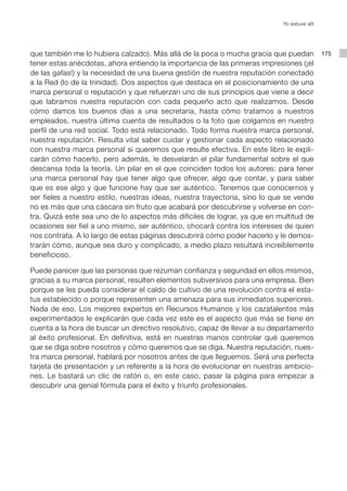 Yo estuve allí




que también me lo hubiera calzado). Más allá de la poca o mucha gracia que puedan            175
tener estas anécdotas, ahora entiendo la importancia de las primeras impresiones (¡el
de las gafas!) y la necesidad de una buena gestión de nuestra reputación conectado
a la Red (lo de la trinidad). Dos aspectos que destaca en el posicionamiento de una
marca personal o reputación y que refuerzan uno de sus principios que viene a decir
que labramos nuestra reputación con cada pequeño acto que realizamos. Desde
cómo damos los buenos días a una secretaria, hasta cómo tratamos a nuestros
empleados, nuestra última cuenta de resultados o la foto que colgamos en nuestro
perfil de una red social. Todo está relacionado. Todo forma nuestra marca personal,
nuestra reputación. Resulta vital saber cuidar y gestionar cada aspecto relacionado
con nuestra marca personal si queremos que resulte efectiva. En este libro le expli-
carán cómo hacerlo, pero además, le desvelarán el pilar fundamental sobre el que
descansa toda la teoría. Un pilar en el que coinciden todos los autores: para tener
una marca personal hay que tener algo que ofrecer, algo que contar, y para saber
que es ese algo y que funcione hay que ser auténtico. Tenemos que conocernos y
ser fieles a nuestro estilo, nuestras ideas, nuestra trayectoria, sino lo que se vende
no es más que una cáscara sin fruto que acabará por descubrirse y volverse en con-
tra. Quizá este sea uno de lo aspectos más difíciles de lograr, ya que en multitud de
ocasiones ser fiel a uno mismo, ser auténtico, chocará contra los intereses de quien
nos contrata. A lo largo de estas páginas descubrirá cómo poder hacerlo y le demos-
trarán cómo, aunque sea duro y complicado, a medio plazo resultará increíblemente
beneficioso.

Puede parecer que las personas que rezuman confianza y seguridad en ellos mismos,
gracias a su marca personal, resulten elementos subversivos para una empresa. Bien
porque se les pueda considerar el caldo de cultivo de una revolución contra el esta-
tus establecido o porque representen una amenaza para sus inmediatos superiores.
Nada de eso. Los mejores expertos en Recursos Humanos y los cazatalentos más
experimentados le explicarán que cada vez este es el aspecto que más se tiene en
cuenta a la hora de buscar un directivo resolutivo, capaz de llevar a su departamento
al éxito profesional. En definitiva, está en nuestras manos controlar qué queremos
que se diga sobre nosotros y cómo queremos que se diga. Nuestra reputación, nues-
tra marca personal, hablará por nosotros antes de que lleguemos. Será una perfecta
tarjeta de presentación y un referente a la hora de evolucionar en nuestras ambicio-
nes. Le bastará un clic de ratón o, en este caso, pasar la página para empezar a
descubrir una genial fórmula para el éxito y triunfo profesionales.
 