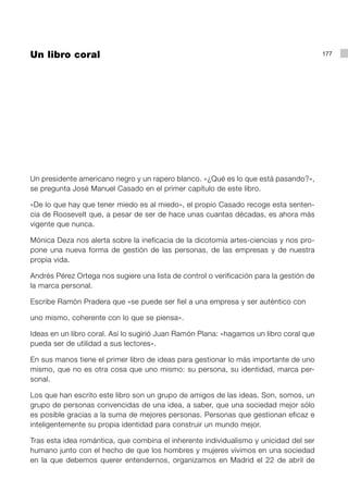Un libro coral                                                                           177




Un presidente americano negro y un rapero blanco. «¿Qué es lo que está pasando?»,
se pregunta José Manuel Casado en el primer capítulo de este libro.

«De lo que hay que tener miedo es al miedo», el propio Casado recoge esta senten-
cia de Roosevelt que, a pesar de ser de hace unas cuantas décadas, es ahora más
vigente que nunca.

Mónica Deza nos alerta sobre la ineficacia de la dicotomía artes-ciencias y nos pro-
pone una nueva forma de gestión de las personas, de las empresas y de nuestra
propia vida.

Andrés Pérez Ortega nos sugiere una lista de control o verificación para la gestión de
la marca personal.

Escribe Ramón Pradera que «se puede ser fiel a una empresa y ser auténtico con

uno mismo, coherente con lo que se piensa».

Ideas en un libro coral. Así lo sugirió Juan Ramón Plana: «hagamos un libro coral que
pueda ser de utilidad a sus lectores».

En sus manos tiene el primer libro de ideas para gestionar lo más importante de uno
mismo, que no es otra cosa que uno mismo: su persona, su identidad, marca per-
sonal.

Los que han escrito este libro son un grupo de amigos de las ideas. Son, somos, un
grupo de personas convencidas de una idea, a saber, que una sociedad mejor sólo
es posible gracias a la suma de mejores personas. Personas que gestionan eficaz e
inteligentemente su propia identidad para construir un mundo mejor.

Tras esta idea romántica, que combina el inherente individualismo y unicidad del ser
humano junto con el hecho de que los hombres y mujeres vivimos en una sociedad
en la que debemos querer entendernos, organizamos en Madrid el 22 de abril de
 