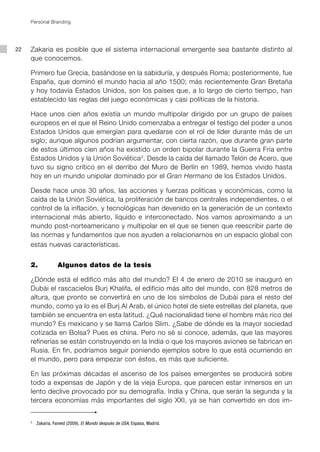 Personal Branding




22   Zakaria es posible que el sistema internacional emergente sea bastante distinto al
     que conocemos.

     Primero fue Grecia, basándose en la sabiduría, y después Roma; posteriormente, fue
     España, que dominó el mundo hacia al año 1500; más recientemente Gran Bretaña
     y hoy todavía Estados Unidos, son los países que, a lo largo de cierto tiempo, han
     establecido las reglas del juego económicas y casi políticas de la historia.

     Hace unos cien años existía un mundo multipolar dirigido por un grupo de países
     europeos en el que el Reino Unido comenzaba a entregar el testigo del poder a unos
     Estados Unidos que emergían para quedarse con el rol de líder durante más de un
     siglo; aunque algunos podrían argumentar, con cierta razón, que durante gran parte
     de estos últimos cien años ha existido un orden bipolar durante la Guerra Fría entre
     Estados Unidos y la Unión Soviética3. Desde la caída del llamado Telón de Acero, que
     tuvo su signo crítico en el derribo del Muro de Berlín en 1989, hemos vivido hasta
     hoy en un mundo unipolar dominado por el Gran Hermano de los Estados Unidos.

     Desde hace unos 30 años, las acciones y fuerzas políticas y económicas, como la
     caída de la Unión Soviética, la proliferación de bancos centrales independientes, o el
     control de la inflación, y tecnológicas han devenido en la generación de un contexto
     internacional más abierto, líquido e interconectado. Nos vamos aproximando a un
     mundo post-norteamericano y multipolar en el que se tienen que reescribir parte de
     las normas y fundamentos que nos ayuden a relacionarnos en un espacio global con
     estas nuevas características.


     2.            Algunos datos de la tesis

     ¿Dónde está el edifico más alto del mundo? El 4 de enero de 2010 se inauguró en
     Dubái el rascacielos Burj Khalifa, el edificio más alto del mundo, con 828 metros de
     altura, que pronto se convertirá en uno de los símbolos de Dubái para el resto del
     mundo, como ya lo es el Burj Al Arab, el único hotel de siete estrellas del planeta, que
     también se encuentra en esta latitud. ¿Qué nacionalidad tiene el hombre más rico del
     mundo? Es mexicano y se llama Carlos Slim. ¿Sabe de dónde es la mayor sociedad
     cotizada en Bolsa? Pues es china. Pero no sé si conoce, además, que las mayores
     refinerías se están construyendo en la India o que los mayores aviones se fabrican en
     Rusia. En fin, podríamos seguir poniendo ejemplos sobre lo que está ocurriendo en
     el mundo, pero para empezar con éstos, es más que suficiente.

     En las próximas décadas el ascenso de los países emergentes se producirá sobre
     todo a expensas de Japón y de la vieja Europa, que parecen estar inmersos en un
     lento declive provocado por su demografía. India y China, que serán la segunda y la
     tercera economías más importantes del siglo XXI, ya se han convertido en dos im-


     3
         Zakaria, Fareed (2009), El Mundo después de USA, Espasa, Madrid.
 