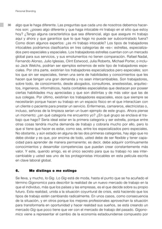 Personal Branding




30   algo que le haga diferente. Las preguntas que cada uno de nosotros debemos hacer-
     nos son: ¿poseo algo diferente y que haga intocable mi trabajo en el sitio que estoy
     hoy? ¿Tengo alguna característica que sea diferencial, algo que asegure mi trabajo
     aquí y ahora y que garantice que lo que hago no puede ser subcontratado fuera?
     Como dicen algunos expertos: ¿es mi trabajo intocable? Los tipos de trabajadores
     intocables podríamos clasificarlos en tres categorías de «es»: estrellas, especializa-
     dos pero especiales y espaciales. Los trabajadores estrellas cuentan con un mercado
     global para sus servicios, y sus emolumentos no tienen comparación. Rafael Nadal,
     Fernando Alonso, Julio Iglesias, Clint Estwood, Julia Roberts, Michael Porter, o inclu-
     so Jack Welchs, podrían ser ejemplos extremos de este tipo de trabajadores espe-
     ciales. Por otra parte, existirían los trabajadores especializados pero especiales; son
     los que sin ser especiales, tienen una serie de habilidades y conocimientos que les
     hacen que tengan una gran demanda y no sean intercambiables. Son trabajadores,
     sobre todo, de conocimiento, desde abogados, consultores, anestesistas, arquitec-
     tos, ingenieros, informáticos, hasta contables especialistas que destacan por poseer
     ciertas habilidades muy apreciadas y que son distintas y de más valor que las de
     sus colegas. Por último, existirían los trabajadores espaciales, esos que siempre se
     necesitarán porque hacen su trabajo en un espacio físico en el que interactúan con
     un cliente o paciente para prestar un servicio. Enfermeras, camareros, electricistas o,
     incluso, señoras de la limpieza serían un buen ejemplo de este grupo. Ahora piense
     un momento: ¿en qué categoría me encuentro yo? ¿En qué grupo se enclava el tra-
     bajo que hago? Sería ideal estar en la primera categoría y ser estrella, porque entre
     otras cosas tendría mucha demanda de trabajo y cobraría mucho por ello, pero lo
     que sí tiene que hacer es estar, como sea, entre los especializados pero especiales.
     No obstante, y aún estado en alguna de las dos primeras categorías, hay algo que no
     debe olvidar y es que, por encima de todo, usted debe de ser flexible y tener capa-
     cidad para aprender de manera permanente; es decir, debe adquirir continuamente
     conocimientos y desarrollar competencias que puedan crear constantemente más
     valor. Y este, querido amigo, es el único secreto para que su trabajo no sea inter-
     cambiable y usted sea uno de los protagonistas intocables en esta película escrita
     en clave laboral global.


     6.         Me distingo o me extingo

     Se lleva, y mucho, lo Gig. Lo Gig está de moda, hasta el punto que se ha acuñado el
     término Gigonomics para describir la realidad de un nuevo mercado de trabajo en la
     que el individuo, más que los países y las empresas, es el que decide sobre su propio
     futuro. Esta realidad, unida a la situación coyuntural de crisis, está haciendo que los
     tipos de trabajo estén cambiando radicalmente. En unos casos, como consecuencia
     de la situación, y en otros porque los mejores profesionales aprovechan la situación
     para transformarla en oportunidad y hacer realidad sus sueños, se está creando un
     mercado Gig que poco tiene que ver con el mercado de trabajo del pasado. Gigono-
     mics viene a representar el cambio de la economía estadounidense compuesto por
 