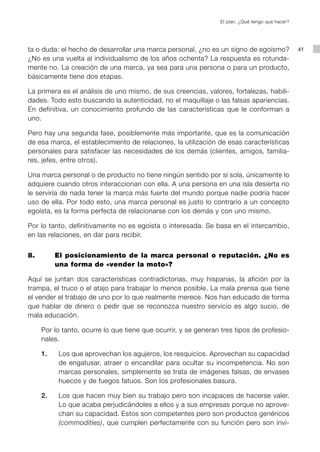El plan. ¿Qué tengo que hacer?




ta o duda: el hecho de desarrollar una marca personal, ¿no es un signo de egoísmo?               41
¿No es una vuelta al individualismo de los años ochenta? La respuesta es rotunda-
mente no. La creación de una marca, ya sea para una persona o para un producto,
básicamente tiene dos etapas.

La primera es el análisis de uno mismo, de sus creencias, valores, fortalezas, habili-
dades. Todo esto buscando la autenticidad, no el maquillaje o las falsas apariencias.
En definitiva, un conocimiento profundo de las características que le conforman a
uno.

Pero hay una segunda fase, posiblemente más importante, que es la comunicación
de esa marca, el establecimiento de relaciones, la utilización de esas características
personales para satisfacer las necesidades de los demás (clientes, amigos, familia-
res, jefes, entre otros).

Una marca personal o de producto no tiene ningún sentido por sí sola, únicamente lo
adquiere cuando otros interaccionan con ella. A una persona en una isla desierta no
le serviría de nada tener la marca más fuerte del mundo porque nadie podría hacer
uso de ella. Por todo esto, una marca personal es justo lo contrario a un concepto
egoísta, es la forma perfecta de relacionarse con los demás y con uno mismo.

Por lo tanto, definitivamente no es egoísta o interesada. Se basa en el intercambio,
en las relaciones, en dar para recibir.


8.        El posicionamiento de la marca personal o reputación. ¿No es
          una forma de «vender la moto»?

Aquí se juntan dos características contradictorias, muy hispanas, la afición por la
trampa, el truco o el atajo para trabajar lo menos posible. La mala prensa que tiene
el vender el trabajo de uno por lo que realmente merece. Nos han educado de forma
que hablar de dinero o pedir que se reconozca nuestro servicio es algo sucio, de
mala educación.

     Por lo tanto, ocurre lo que tiene que ocurrir, y se generan tres tipos de profesio-
     nales.

     1.   Los que aprovechan los agujeros, los resquicios. Aprovechan su capacidad
          de engatusar, atraer o encandilar para ocultar su incompetencia. No son
          marcas personales, simplemente se trata de imágenes falsas, de envases
          huecos y de fuegos fatuos. Son los profesionales basura.

     2.   Los que hacen muy bien su trabajo pero son incapaces de hacerse valer.
          Lo que acaba perjudicándoles a ellos y a sus empresas porque no aprove-
          chan su capacidad. Estos son competentes pero son productos genéricos
          (commodities), que cumplen perfectamente con su función pero son invi-
 