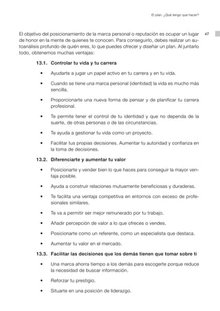 El plan. ¿Qué tengo que hacer?




El objetivo del posicionamiento de la marca personal o reputación es ocupar un lugar                   47
de honor en la mente de quienes te conocen. Para conseguirlo, debes realizar un au-
toanálisis profundo de quién eres, lo que puedes ofrecer y diseñar un plan. Al juntarlo
todo, obtenemos muchas ventajas:

        13.1. Controlar tu vida y tu carrera

	   	   	 •	 	 	 Ayudarte	a	jugar	un	papel	activo	en	tu	carrera	y	en	tu	vida.	

	   	   	 •	 	 	 Cuando	se	tiene	una	marca	personal	(identidad)	la	vida	es	mucho	más	
                 sencilla.

	   	   	 •	 	 	 Proporcionarte	 una	 nueva	 forma	 de	 pensar	 y	 de	 planificar	 tu	 carrera	
                 profesional.

	   	   	 •	 	 	 Te	 permite	 tener	 el	 control	 de	 tu	 identidad	 y	 que	 no	 dependa	 de	 la	
                 suerte, de otras personas o de las circunstancias.

	   	   	 •	 	 	 Te	ayuda	a	gestionar	tu	vida	como	un	proyecto.

	   	   	 •	 	 	 Facilitar	tus	propias	decisiones.	Aumentar	tu	autoridad	y	confianza	en	
                 la toma de decisiones.

        13.2. Diferenciarte y aumentar tu valor

	   	   	 •	 	 	 Posicionarte	y	vender	bien	lo	que	haces	para	conseguir	la	mayor	ven-
                 taja posible.

	   	   	 •	 	 	 Ayuda	a	construir	relaciones	mutuamente	beneficiosas	y	duraderas.

	   	   	 •	 	 	 Te	facilita	una	ventaja	competitiva	en	entornos	con	exceso	de	profe-
                 sionales similares.

	   	   	 •	 	 	 Te	va	a	permitir	ser	mejor	remunerado	por	tu	trabajo.

	   	   	 •	 	 	 Añadir	percepción	de	valor	a	lo	que	ofreces	o	vendes.

	   	   	 •	 	 	 Posicionarte	como	un	referente,	como	un	especialista	que	destaca.

	   	   	 •	 	 	 Aumentar	tu	valor	en	el	mercado.

        13.3. Facilitar las decisiones que los demás tienen que tomar sobre ti

	   	   	 •	 	 	 Una	marca	ahorra	tiempo	a	los	demás	para	escogerte	porque	reduce	
                 la necesidad de buscar información.

	   	   	 •	 	 	 Reforzar	tu	prestigio.

	   	   	 •	 	 	 Situarte	en	una	posición	de	liderazgo.
 