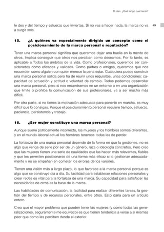 El plan. ¿Qué tengo que hacer?




le des y del tiempo y esfuerzo que inviertas. Si no vas a hacer nada, la marca no va            49
a surgir sola.


15.     ¿A quiénes va especialmente dirigido un concepto como el
        posicionamiento de la marca personal o reputación?

Tener una marca personal significa que queremos dejar una huella en la mente de
otros. Implica conseguir que otros nos perciban como deseamos. Por lo tanto, es
aplicable a Todos los ámbitos de la vida. Como profesionales, queremos ser con-
siderados como eficaces y valiosos. Como padres o amigos, queremos que nos
recuerden como alguien con quien merece la pena estar. Cualquiera puede construir
una marca personal sólida pero ha de reunir unos requisitos, unas condiciones: ca-
pacidad de actuación y actitud o voluntad de cambio. Todos podemos desarrollar
una marca personal, pero si nos encontramos en un entorno o en una organización
que limite o prohíba la comunicación de sus profesionales, va a ser mucho más
difícil.

Por otra parte, si no tienes la motivación adecuada para ponerte en marcha, es muy
difícil que lo consigas. Porque el posicionamiento personal requiere tiempo, esfuerzo,
paciencia, persistencia y trabajo.


16.     ¿Ser mujer constituye una marca personal?

Aunque suene políticamente incorrecto, las mujeres y los hombres somos diferentes,
y en el mundo laboral actual los hombres tenemos todas las de perder.

La fortaleza de una marca personal depende de la forma en que la gestiones, no es
algo que venga de serie por ser de un género, raza o ideología concretos. Pero creo
que las mujeres tienen una serie de cualidades que las hacen más relevantes, fiables
y que les permiten posicionarse de una forma más eficaz si lo gestionan adecuada-
mente y no se empeñan en cometer los errores de los varones.

Tienen una visión más a largo plazo, lo que favorece a la marca personal porque es
algo que se construye día a día. Su facilidad para establecer relaciones personales y
crear redes es vital para la fortaleza de una marca. Su capacidad para satisfacer las
necesidades de otros es la base de la marca.

Las habilidades de comunicación, la facilidad para realizar diferentes tareas, la ges-
tión del tiempo y de recursos personales, entre otros. Esto daría para un artículo
entero.

Creo que el mayor problema que pueden tener las mujeres (y como todas las gene-
ralizaciones, seguramente me equivoco) es que tienen tendencia a verse a sí mismas
peor que como las perciben desde el exterior.
 