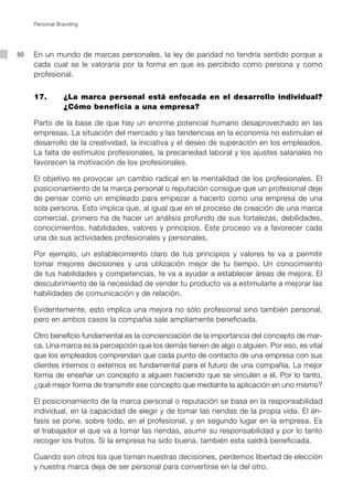 Personal Branding




50   En un mundo de marcas personales, la ley de paridad no tendría sentido porque a
     cada cual se le valoraría por la forma en que es percibido como persona y como
     profesional.


     17.        ¿La marca personal está enfocada en el desarrollo individual?
                ¿Cómo beneficia a una empresa?

     Parto de la base de que hay un enorme potencial humano desaprovechado en las
     empresas. La situación del mercado y las tendencias en la economía no estimulan el
     desarrollo de la creatividad, la iniciativa y el deseo de superación en los empleados.
     La falta de estímulos profesionales, la precariedad laboral y los ajustes salariales no
     favorecen la motivación de los profesionales.

     El objetivo es provocar un cambio radical en la mentalidad de los profesionales. El
     posicionamiento de la marca personal o reputación consigue que un profesional deje
     de pensar como un empleado para empezar a hacerlo como una empresa de una
     sola persona. Esto implica que, al igual que en el proceso de creación de una marca
     comercial, primero ha de hacer un análisis profundo de sus fortalezas, debilidades,
     conocimientos, habilidades, valores y principios. Este proceso va a favorecer cada
     una de sus actividades profesionales y personales.

     Por ejemplo, un establecimiento claro de tus principios y valores te va a permitir
     tomar mejores decisiones y una utilización mejor de tu tiempo. Un conocimiento
     de tus habilidades y competencias, te va a ayudar a establecer áreas de mejora. El
     descubrimiento de la necesidad de vender tu producto va a estimularte a mejorar las
     habilidades de comunicación y de relación.

     Evidentemente, esto implica una mejora no sólo profesional sino también personal,
     pero en ambos casos la compañía sale ampliamente beneficiada.

     Otro beneficio fundamental es la concienciación de la importancia del concepto de mar-
     ca. Una marca es la percepción que los demás tienen de algo o alguien. Por eso, es vital
     que los empleados comprendan que cada punto de contacto de una empresa con sus
     clientes internos o externos es fundamental para el futuro de una compañía. La mejor
     forma de enseñar un concepto a alguien haciendo que se vinculen a él. Por lo tanto,
     ¿qué mejor forma de transmitir ese concepto que mediante la aplicación en uno mismo?

     El posicionamiento de la marca personal o reputación se basa en la responsabilidad
     individual, en la capacidad de elegir y de tomar las riendas de la propia vida. El én-
     fasis se pone, sobre todo, en el profesional, y en segundo lugar en la empresa. Es
     el trabajador el que va a tomar las riendas, asumir su responsabilidad y por lo tanto
     recoger los frutos. Si la empresa ha sido buena, también esta saldrá beneficiada.

     Cuando son otros los que toman nuestras decisiones, perdemos libertad de elección
     y nuestra marca deja de ser personal para convertirse en la del otro.
 