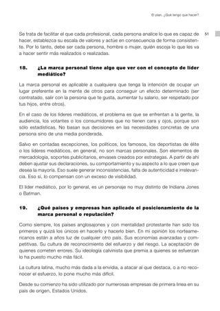 El plan. ¿Qué tengo que hacer?




Se trata de facilitar el que cada profesional, cada persona analice lo que es capaz de           51
hacer, establezca su escala de valores y actúe en consecuencia de forma consisten-
te. Por lo tanto, debe ser cada persona, hombre o mujer, quién escoja lo que les va
a hacer sentir más realizados o realizadas.


18.     ¿La marca personal tiene algo que ver con el concepto de líder
        mediático?

La marca personal es aplicable a cualquiera que tenga la intención de ocupar un
lugar preferente en la mente de otros para conseguir un efecto determinado (ser
contratado, salir con la persona que te gusta, aumentar tu salario, ser respetado por
tus hijos, entre otros).

En el caso de los líderes mediáticos, el problema es que se enfrentan a la gente, la
audiencia, los votantes o los consumidores que no tienen cara y ojos, porque son
sólo estadísticas. No basan sus decisiones en las necesidades concretas de una
persona sino de una media ponderada.

Salvo en contadas excepciones, los políticos, los famosos, los deportistas de élite
o los líderes mediáticos, en general, no son marcas personales. Son elementos de
mercadología, soportes publicitarios, envases creados por estrategas. A partir de ahí
deben ajustar sus declaraciones, su comportamiento y su aspecto a lo que creen que
desea la mayoría. Eso suele generar inconsistencias, falta de autenticidad e irrelevan-
cia. Eso sí, lo compensan con un exceso de visibilidad.

El líder mediático, por lo general, es un personaje no muy distinto de Indiana Jones
o Batman.


19.     ¿Qué países y empresas han aplicado el posicionamiento de la
        marca personal o reputación?

Como siempre, los países anglosajones y con mentalidad protestante han sido los
primeros y quizá los únicos en hacerlo y hacerlo bien. En mi opinión los norteame-
ricanos están a años luz de cualquier otro país. Sus economías avanzadas y com-
petitivas. Su cultura de reconocimiento del esfuerzo y del riesgo. La aceptación de
quienes cometen errores. Su ideología calvinista que premia a quienes se esfuerzan
lo ha puesto mucho más fácil.

La cultura latina, mucho más dada a la envidia, a atacar al que destaca, o a no reco-
nocer el esfuerzo, lo pone mucho más difícil.

Desde su comienzo ha sido utilizado por numerosas empresas de primera linea en su
país de origen, Estados Unidos.
 