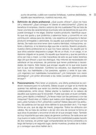 El plan. ¿Qué tengo que hacer?




        punto de partida, cuáles son nuestras fortalezas, nuestras debilidades,             55
        aquello que necesitamos, nuestros recursos, etc.

5.   Definición de oferta profesional. ¿Qué puedo ofrecer? ¿Qué me hace
     útil y relevante? ¿Qué consigue mi cliente al seleccionarme? ¿Cómo se
     beneficia mi empresa, cliente o entorno de mis cualidades? No se trata de
     hacer una lista de características (currículo) sino de beneficios (lo que otro
     puede conseguir si me elige). Diseñar nuestro producto. Identificar aque-
     llo que nos gusta y que podemos y sabemos hacer y convertirlo en una
     contribución valiosa para los demás. Los expertos en proyectos lo llaman
     producto entregable o deliverable. Es aquello que podemos hacer por los
     demás. De nada nos sirve tener clara nuestra identidad, motivaciones, va-
     lores y objetivos, si no tenemos algo que dar a cambio. Nuestro producto,
     nuestra oferta profesional es lo que nos hace valiosos. Es aquello por lo
     que otros estarían dispuestos a pagar. No es un título, ni un cargo, ni un
     diploma colgado en la pared. Es aquello que hacemos y que les permite a
     otros ser más o mejor. Lo más maravilloso de esto es que todos tenemos
     algo útil que ofrecer y que nos distingue. Hay millones de necesidades sin
     satisfacer en las empresas, de personas que tienen problemas o necesi-
     dades de mejora. Sólo tienes que encajar aquello en lo que eres bueno
     con lo que otros necesitan. Combina tus estudios, tus experiencias de
     todo tipo, tus habilidades y tus pasiones, agítalos y verás lo que sale.
     ¿Un ingeniero con habilidades humanísticas? ¿Un historiador con visión
     estratégica? ¿Un pintor aficionado a las redes sociales? ¿Dónde puedes
     encajar?

6.   Posicionamiento. Pero tener un producto, una oferta profesional es con-
     dición necesaria pero no suficiente. Debes ocupar un lugar en la mente de
     quienes has definido que serán tus clientes (empleadores, jefes, colegas,
     colaboradores, entre otros). Debes plantar tu bandera en la cabeza de
     aquellos que quieres que te recuerden. Puede que seas un buen contable,
     pero ¿eres rápido o metódico? ¿Te llevas mejor con las personas o con las
     máquinas? Quizá eres un médico que realiza unos diagnósticos perfectos
     pero ¿eres humano o frío? ¿Divertido o pelma? Debes descubrir los atribu-
     tos, las palabras con las que otros definen lo que perciben de ti. Y la mejor
     forma es una, que da algo de miedo, preguntar. Todos los atributos son
     válidos. No se trata de cambiar o de ser otro sino de conocer la forma en
     que otros te perciben y encontrar el sitio en el que encajes mejor. También
     es muy importante que seas capaz de generar confianza. De nada sirve ser
     muy bueno si nadie confía en ti. Para transmitir credibilidad puedes hacerlo
     de dos maneras, en primer lugar comportándote de forma coherente a lo
     largo del tiempo y en segundo lugar, dando muestras, pruebas de tu traba-
     jo o conseguir que otros hablen de ti.
 