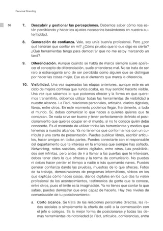 Personal Branding




56        7.      Descubrir y gestionar las percepciones. Debemos saber cómo nos es-
                  tán percibiendo y hacer los ajustes necesarios basándonos en nuestra au-
                  tenticidad.

          8.      Generación de confianza. Vale, soy un/a buen/a profesional. Pero ¿por
                  qué tendrían que confiar en mí? ¿Cómo pruebo que lo que digo es cierto?
                  ¿Qué herramientas tengo para demostrar que no me estoy marcando un
                  farol?

          9.      Diferenciación. Aunque cuando se habla de marca siempre suele apare-
                  cer el concepto de diferenciación, suele entenderse mal. No se trata de ser
                  raro o extravagante sino de ser percibido como alguien que se distingue
                  por hacer las cosas mejor. Ese es el elemento que marca la diferencia.

          10.     Visibilidad. Una vez superadas las etapas anteriores, aunque este es un
                  ciclo de mejora continua que nunca acaba, es muy sencillo hacerte visible.
                  Una vez que sabemos lo que podemos ofrecer y la forma en que quere-
                  mos transmitirlo, debemos utilizar todas las herramientas de visibilidad a
                  nuestro alcance. La Red, relaciones personales, artículos, diarios digitales,
                  libros, entre otros. En este momento podemos llegar, literalmente, a todo
                  el mundo. Sí, debes comunicar lo que haces a quienes quieres que te
                  conozcan. De nada sirve ser bueno y tener perfectamente definido el posi-
                  cionamiento que quieres ocupar en el mundo, si no te conoce quién debe
                  conocerte. Es el momento de utilizar todas las herramientas y medios que
                  tenemos a nuestro alcance. Ya no tenemos que conformarnos con un cu-
                  rrículo y una carta de presentación. Puedes publicar libros, escribir artícu-
                  los, hacer amigos en todas partes. Puedes conectarte con el responsable
                  del departamento que te interesa en la empresa que siempre has soñado.
                  Networking, redes sociales, diarios digitales, entre otros. Las posibilida-
                  des son infinitas, pero antes de ir a llamar a las puertas que te interesan,
                  debes tener claro lo que ofreces y la forma de comunicarlo. No puedes
                  ni debes hacer perder el tiempo a nadie o irás quemando naves. Puedes
                  generar confianza dando las pruebas, muestras de lo que ofreces. Fotos
                  de tu trabajo, demostraciones de programas informáticos, vídeos en los
                  que explicas cómo haces cosas, diarios digitales en los que das tu visión
                  profesional de los acontecimientos, testimonios de gente que te conoce,
                  entre otros, pues el límite es la imaginación. Ya no tienes que contar lo que
                  sabes, puedes demostrar que eres capaz de hacerlo. Hay tres niveles de
                  comunicación de tu posicionamiento:

                  a. Corto alcance. Se trata de las relaciones personales directas, las re-
                     des sociales o simplemente la charla de café o la conversación con
                     el jefe o colegas. Es la mejor forma de posicionarse y todas las de-
                     más herramientas de notoriedad (la Red, artículos, conferencias, entre
 