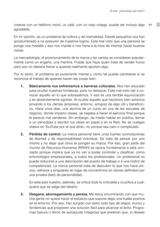 El plan. ¿Qué tengo que hacer?




crearse con un teléfono móvil, un café, con un viejo colega, puede ser incluso algo              61
agradable.

En mi opinión, es un problema de cultura y de mentalidad. Desde pequeños nos han
acostumbrado a no presumir de nuestros logros. Está mal visto que una persona se
ponga una medalla y eso nos impide o nos frena a la hora de intentar hacer buenas
cosas.

La mercadología, el posicionamiento de la marca y las ventas se consideran popular-
mente como un engaño, una mentira. Puede que haya quien trata de vender humo
pero eso no debería frenar a quienes realmente aportan algo.

Por lo tanto, el problema es puramente mental y como tal puede cambiarse si se
reconoce el trabajo de quienes hacen las cosas bien.

    1.   Básicamente nos enfrentamos a barreras culturales. Nos han educado
         para ocultar nuestras fortalezas, para no destacar. Está mal visto dar a co-
         nocer aquello en lo que sobresalimos. Y eso es una terrible equivocación
         y es absolutamente egoísta. Al ocultar aquello que hacemos bien estamos
         privando a los demás (empresa, entorno, amigos) de algo útil y beneficio-
         so. Hace unos días, una alumna de un curso en una de las escuelas de
         negocio, donde imparto clases, se negaba a hacer el ejercicio final porque
         le parecía mal venderse. Sin embargo, da miedo hablar en público, llamar
         a un periodista o escribir tus ideas en papel o en la Red. No se cuelgan
         vídeos en YouTube por el qué dirán, no porque sea caro o complicado.

    2.   Pérdida de control. La marca personal tiene unas fuertes connotaciones
         de libertad y de responsabilidad individual. Se trata de pensar por uno
         mismo y no dejar que otros te pongan su marca. Por eso, gran parte del
         mundo de Recursos Humanos (RRHH) se opone frontalmente a este con-
         cepto porque implica que ya no van a poder controlar y clasificar, como
         entomólogos empresariales, a todos los profesionales. Un profesional no
         puede reducirse a una descripción del puesto de trabajo o a una matriz de
         competencias. La marca personal trata de descubrir lo que nos hace úni-
         cos, valiosos y singulares en lugar de convertirnos en clones definidos por
         una prueba (test) de personalidad.

         En este país nuestro, además, se critica todo lo criticable y crucifica a cual-
         quiera que se salga del rebaño.

    3.   Desgana, aborregamiento y pereza. Me estoy encontrando con que mu-
         cha gente no quiere hacer el esfuerzo que supone dejar una huella positiva
         en el entorno. Por eso, han surgido con éxito todo tipo de atajos, trucos y
         tendencias que proponen una solución fácil para alcanzar el éxito. Progra-
         mas basura o libros de autoayuda milagrosa que predican que, si deseas
 