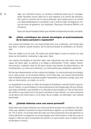 Personal Branding




62                algo con suficiente fuerza, el universo conspirará para que lo consigas,
                  están haciendo mucho daño en lo que respecta a la cultura del esfuerzo.
                  Son justo lo contrario de la marca personal, que implica asumir el control
                  y la responsabilidad de tu profesión y de tu vida en lugar de dejarla en ma-
                  nos de otros (el gobierno, los sindicatos, Recursos Humanos (RRHH) o el
                  Universo).

                  Esas son las principales trabas que impiden el desarrollo de este concepto.


     28.        ¿Cómo contribuyen las nuevas tecnologías al posicionamiento
                de la marca personal o reputación?

     Las nuevas tecnologías son una oportunidad para que cualquiera, que tenga algo
     que decir y ofrecer, pueda hacerlo. Se ha democratizado la visibilidad y la notorie-
     dad.

     Pero ser visible no lo es todo. De nada sirve poder llegar a todo el mundo si lo que
     dices es incoherente, irrelevante o algo peor, falso.

     Las nuevas tecnologías te permiten algo más importante que sólo decir que eres
     capaz de hacer algo, te permite y te obliga a demostrarlo. Fotos, vídeos, textos,
     documentos, cualquier cosa es útil para romper esa barrera de desconfianza y de
     incertidumbre. La marca es confianza y un instrumento para establecer relaciones.

     No hay que obsesionarse con las nuevas tecnologías. La marca personal se consigue
     en el «cara a cara», en el contacto directo, como toda vida. Las nuevas herramientas
     sólo te facilitan el acceso a quienes pueden necesitarte y sintonizar contigo, pero son
     sólo un instrumento, un medio, no un fin.

     Lo importante no es tener un millón de amigos en Facebook o escribir todo lo que ha-
     ces en Twitter. Lo que fortalece tu marca personal es que tengas algo útil que ofrecer,
     que seas coherente y que facilites a tu mercado el que acceda a ti. No se trata tanto
     de vender lo que haces como de que te compren lo que ofreces. La marca personal
     va de dentro (tú) hacia fuera y no al revés. No es imagen, es identidad y son valores
     personales.


     29.        ¿Cuándo deberías crear una marca personal?

     Suelo decir que todos tenemos una marca personal aunque no lo sepamos. Eso sig-
     nifica que, desde el momento en que conocemos a alguien, ya nos están etiquetan-
     do. Por lo tanto, no se trata tanto de crear una marca personal como de gestionar tu
     marca personal. Lo peligroso no es que tengas una marca buena o mala sino que no
     tengas ni idea de cómo te perciben los demás o lo que es peor, que no sepas cómo
     te percibes tu mismo.
 