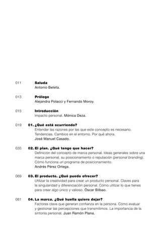 011       Saluda
          Antonio Beteta.

013       Prólogo
          Alejandra Polacci y Fernando Moroy.

015       Introducción
          Impacto personal. Mónica Deza.

019   01. ¿Qué está ocurriendo?
          Entender las razones por las que este concepto es necesario.
          Tendencias. Cambios en el entorno. Por qué ahora.
          José Manuel Casado.

035   02. El plan. ¿Qué tengo que hacer?
          Definición del concepto de marca personal. Ideas generales sobre una
          marca personal, su posicionamiento o reputación (personal branding).
          Cómo funciona un programa de posicionamiento.
          Andrés Pérez Ortega.

069   03. El producto. ¿Qué puedo ofrecer?
          Utilizar la creatividad para crear un producto personal. Claves para
          la singularidad y diferenciación personal. Cómo utilizar lo que tienes
          para crear algo único y valioso. Óscar Bilbao.

081   04. La marca. ¿Qué huella quiero dejar?
          Factores clave que generan confianza en la persona. Cómo evaluar
          y gestionar las percepciones que transmitimos. La importancia de la
          sintonía personal. Juan Ramón Plana.
 