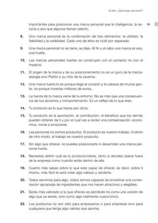 El plan. ¿Qué tengo que hacer?




      importantes para posicionar una marca personal que la inteligencia, la as-           65
      tucia o eso que algunos llaman talento.

8.    Una marca personal es la combinación de tres elementos: la utilidad, la
      fiabilidad y la visibilidad. Cada uno de ellos es inútil por separado.

9.    Una marca personal no se tiene, se deja. Al fin y al cabo una marca es eso,
      una huella.

10.   Las marcas personales fuertes se construyen con el contacto no con el
      impacto.

11.   El origen de la marca y de su posicionamiento no es un gurú de la merca-
      dología sino Platón y su mito de la caverna.

12.   Una marca fuerte lo es porque llega al corazón y la cabeza de mucha gen-
      te, no porque inviertas millones de euros.

13.   La fuerza de tu marca viene de tu entorno. No es más que una consecuen-
      cia de tus acciones y comportamiento. Es un reflejo de lo que eres.

14.   Tu producto es lo que haces por otros.

15.   Tu producto es la aportación, la contribución, el beneficio que los demás
      pueden obtener de ti y por el cual vas a recibir una compensación: econó-
      mica, moral o emocional.

16.   Las personas no somos productos. El producto es nuestro trabajo. O dicho
      de otro modo, el trabajo es nuestro producto.

17.   Sin algo que ofrecer, no puedes posicionarte ni desarrollar una marca per-
      sonal fuerte.

18.   Necesitas definir cuál es tu producto/oferta, tanto si decides operar fuera
      de la empresa como cuando estás dentro de ella.

19.   Cuanto más sepas sobre lo que eres capaz de ofrecer, es decir, sobre ti
      mismo, más fácil te será crear algo valioso y venderlo.

20.   Todos servimos para algo, todos somos capaces de encontrar una combi-
      nación apropiada de ingredientes que nos hacen atractivos y elegibles.

21.   Serás más valorado si lo que ofreces es percibido no como una versión de
      algo que ya existe, sino como algo realmente nuevo/único.

22.   Los productos no son sólo para empresarios o para empresas sino para
      cualquiera que tenga algo valioso que aportar.
 