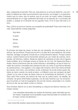 El producto. ¿Qué puedo ofrecer?




abrir, colapsando el servidor. Pero ojo, esta parte es un arma de doble filo, una cam-                                                    75
paña no debería ser mejor que el producto que anuncia, una imagen o un posiciona-
miento que no crece, que no avanza, que no se nutre, se muere, hastía. Empiezas
posicionándote en un lugar preferente del lineal con la etiqueta de «La princesa del
pueblo» y acabas en el almacén de los juguetes rotos. O en el saco del todo a un
euro.

Pero ¿Cómo se pone en marcha una campaña de publicidad? Pues como todo en la
vida, respondiendo a estas preguntas:

               Qué decir.

               A quién.

               Dónde.

               Cómo.

               Cuándo.

El principio de todas las cosas, la base de una campaña, de una ponencia, de un
artículo, de una historia. Porque eso es al fin y al cabo de lo que hablamos. De contar
historias, de llegar a la gente a través de un comportamiento atávico. Porque nuestra
cultura, nuestra historia se ha transmitido siempre así, por medio de cuentos, de le-
yendas, de historias y relatos. Desde los relatos de cazadores al calor de la hoguera
hasta la Biblia, de la mitología romana al Cantar de mio Cid. De Caperucita Roja a
Avatar. Ahora lo llamamos arte de contar historias o storytelling y al que lo hace na-
rrador de cuentos o storyteller pero siempre ha sido, es y será, lo que hemos llamado
el cuentacuentos, o los juglares, o los ciegos del romance. Así lo han hecho también
las marcas. Una mano, una carretera, el aire, la libertad. Al mundo entero quiero dar,
todos se rieron cuando me senté al piano, y el Madrid ¿otra vez campeón de liga?
¿Quién no ha visto el vídeo de Steve Jobs en la Universidad de Stanford? ¿Y qué
hace Jobs? Nos cuenta una historia de malo que se vuelve bueno, de rebelde, de
luchador, de grave enfermedad superada, una de esas historias que nos encantan,
que nos ponen un nudo en la garganta. Eso son las marcas, personales o no, fuertes
de hoy en día, las que saben contar su historia.

Dice Christian Salmon en su libro Storytelling La máquina de fabricar historias y for-
matear mentes:

               «Las campañas electorales son duelos de historias a gran velocidad que du-
               ran meses. El ganador es el candidato cuyas historias están en conexión con
               el mayor número de electores» 11.


11
     Salmon, Christian (2008), Storytelling La máquina de fabricar historias y formatear mentes, Península.
 