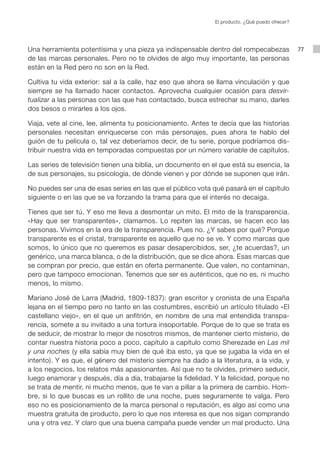 El producto. ¿Qué puedo ofrecer?




Una herramienta potentísima y una pieza ya indispensable dentro del rompecabezas                  77
de las marcas personales. Pero no te olvides de algo muy importante, las personas
están en la Red pero no son en la Red.

Cultiva tu vida exterior: sal a la calle, haz eso que ahora se llama vinculación y que
siempre se ha llamado hacer contactos. Aprovecha cualquier ocasión para desvir-
tualizar a las personas con las que has contactado, busca estrechar su mano, darles
dos besos o mirarles a los ojos.

Viaja, vete al cine, lee, alimenta tu posicionamiento. Antes te decía que las historias
personales necesitan enriquecerse con más personajes, pues ahora te hablo del
guión de tu película o, tal vez deberíamos decir, de tu serie, porque podríamos dis-
tribuir nuestra vida en temporadas compuestas por un número variable de capítulos.

Las series de televisión tienen una biblia, un documento en el que está su esencia, la
de sus personajes, su psicología, de dónde vienen y por dónde se suponen que irán.

No puedes ser una de esas series en las que el público vota qué pasará en el capítulo
siguiente o en las que se va forzando la trama para que el interés no decaiga.

Tienes que ser tú. Y eso me lleva a desmontar un mito. El mito de la transparencia.
«Hay que ser transparentes», clamamos. Lo repiten las marcas, se hacen eco las
personas. Vivimos en la era de la transparencia. Pues no. ¿Y sabes por qué? Porque
transparente es el cristal, transparente es aquello que no se ve. Y como marcas que
somos, lo único que no queremos es pasar desapercibidos, ser, ¿te acuerdas?, un
genérico, una marca blanca, o de la distribución, que se dice ahora. Esas marcas que
se compran por precio, que están en oferta permanente. Que valen, no contaminan,
pero que tampoco emocionan. Tenemos que ser es auténticos, que no es, ni mucho
menos, lo mismo.

Mariano José de Larra (Madrid, 1809-1837): gran escritor y cronista de una España
lejana en el tiempo pero no tanto en las costumbres, escribió un artículo titulado «El
castellano viejo», en el que un anfitrión, en nombre de una mal entendida transpa-
rencia, somete a su invitado a una tortura insoportable. Porque de lo que se trata es
de seducir, de mostrar lo mejor de nosotros mismos, de mantener cierto misterio, de
contar nuestra historia poco a poco, capítulo a capítulo como Sherezade en Las mil
y una noches (y ella sabía muy bien de qué iba esto, ya que se jugaba la vida en el
intento). Y es que, el género del misterio siempre ha dado a la literatura, a la vida, y
a los negocios, los relatos más apasionantes. Así que no te olvides, primero seducir,
luego enamorar y después, día a día, trabajarse la fidelidad. Y la felicidad, porque no
se trata de mentir, ni mucho menos, que te van a pillar a la primera de cambio. Hom-
bre, si lo que buscas es un rollito de una noche, pues seguramente te valga. Pero
eso no es posicionamiento de la marca personal o reputación, es algo así como una
muestra gratuita de producto, pero lo que nos interesa es que nos sigan comprando
una y otra vez. Y claro que una buena campaña puede vender un mal producto. Una
 