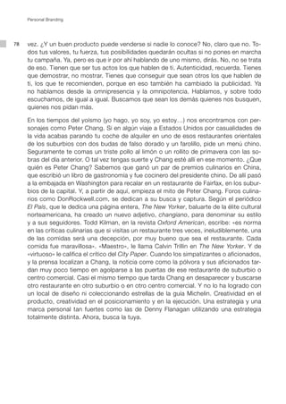 Personal Branding




78   vez. ¿Y un buen producto puede venderse si nadie lo conoce? No, claro que no. To-
     dos tus valores, tu fuerza, tus posibilidades quedarán ocultas si no pones en marcha
     tu campaña. Ya, pero es que ir por ahí hablando de uno mismo, dirás. No, no se trata
     de eso. Tienen que ser tus actos los que hablen de ti. Autenticidad, recuerda. Tienes
     que demostrar, no mostrar. Tienes que conseguir que sean otros los que hablen de
     ti, los que te recomienden, porque en eso también ha cambiado la publicidad. Ya
     no hablamos desde la omnipresencia y la omnipotencia. Hablamos, y sobre todo
     escuchamos, de igual a igual. Buscamos que sean los demás quienes nos busquen,
     quienes nos pidan más.

     En los tiempos del yoísmo (yo hago, yo soy, yo estoy…) nos encontramos con per-
     sonajes como Peter Chang. Si en algún viaje a Estados Unidos por casualidades de
     la vida acabas parando tu coche de alquiler en uno de esos restaurantes orientales
     de los suburbios con dos budas de falso dorado y un farolillo, pide un menú chino.
     Seguramente te comas un triste pollo al limón o un rollito de primavera con las so-
     bras del día anterior. O tal vez tengas suerte y Chang esté allí en ese momento. ¿Que
     quién es Peter Chang? Sabemos que ganó un par de premios culinarios en China,
     que escribió un libro de gastronomía y fue cocinero del presidente chino. De allí pasó
     a la embajada en Washington para recalar en un restaurante de Fairfax, en los subur-
     bios de la capital. Y, a partir de aquí, empieza el mito de Peter Chang. Foros culina-
     rios como DonRockwell.com, se dedican a su busca y captura. Según el periódico
     El País, que le dedica una página entera, The New Yorker, baluarte de la élite cultural
     norteamericana, ha creado un nuevo adjetivo, changiano, para denominar su estilo
     y a sus seguidores. Todd Kilman, en la revista Oxford American, escribe: «es norma
     en las críticas culinarias que si visitas un restaurante tres veces, ineludiblemente, una
     de las comidas será una decepción, por muy bueno que sea el restaurante. Cada
     comida fue maravillosa». «Maestro», le llama Calvin Trillin en The New Yorker. Y de
     «virtuoso» le califica el crítico del City Paper. Cuando los simpatizantes o aficionados,
     y la prensa localizan a Chang, la noticia corre como la pólvora y sus aficionados tar-
     dan muy poco tiempo en agolparse a las puertas de ese restaurante de suburbio o
     centro comercial. Casi el mismo tiempo que tarda Chang en desaparecer y buscarse
     otro restaurante en otro suburbio o en otro centro comercial. Y no lo ha logrado con
     un local de diseño ni coleccionando estrellas de la guía Michelín. Creatividad en el
     producto, creatividad en el posicionamiento y en la ejecución. Una estrategia y una
     marca personal tan fuertes como las de Denny Flanagan utilizando una estrategia
     totalmente distinta. Ahora, busca la tuya.
 