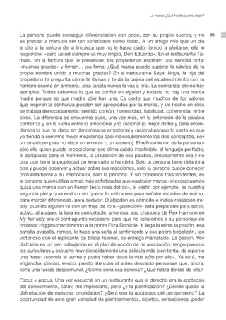 La marca ¿Qué huella quiero dejar?




La persona puede conseguir diferenciación con poco, con su propio cuerpo, y no                      85
es preciso a menudo ser tan sofisticado como Isaac. A un amigo mío que un día
le dijo a la señora de la limpieza que no le había dado tiempo a afeitarse, ella le
respondió: «pero usted siempre va muy limpio, Don Eduardo». En el restaurante Tá-
mara, en la factura que te presentan, los propietarios escriben una sencilla nota:
«muchas gracias» y firman… ¡su firma! ¿Qué marca puede superar la rúbrica de tu
propio nombre unido a muchas gracias? En el restaurante Sayat Noya, la hija del
propietario te pregunta cómo te llamas y te da la tarjeta del establecimiento con tu
nombre escrito en armenio…esa tarjeta nunca la vas a tirar. La confianza: ahí no hay
ejemplos. Todos sabemos lo que es confiar en alguien y todavía no hay una marca
madre porque es que madre sólo hay una. Es cierto que muchos de los valores
que inspiran la confianza pueden ser apropiados por la marca, y de hecho en ellos
se trabaja denodadamente: sentido común, honestidad, fiabilidad, coherencia, entre
otros. La diferencia se encuentra pues, una vez más, en la extensión de la palabra
confianza y en la lucha entre lo emocional y lo racional (o mejor dicho y para enten-
dernos lo que ha dado en denominarse emocional y racional porque lo cierto es que
yo tiendo a sentirme mejor mezclando casi indisolublemente los dos conceptos, soy
un smarticon para no decir un emorac o un racemo). El refinamiento: es la persona y
sólo ella quien puede proporcionar ese clima cálido indefinible, el lenguaje perfecto,
el apropiado para el momento, la utilización de esa palabra, precisamente esa y no
otra que tiene la propiedad de levantarte o hundirte. Sólo la persona tiene delante a
otra y puede observar y actuar sobre sus reacciones, sólo la persona puede conocer
profundamente a su interlocutor, sólo la persona. Y sin ponernos trascendentes, es
la persona quien utiliza armas más sofisticadas que cualquier marca –si exceptuamos
quizá una marca con un Ferrari testa rosa detrás–, el vestir, por ejemplo, es nuestra
segunda piel y queriendo o sin querer lo utilizamos para señalar estados de ánimo,
para marcar diferencias, para seducir. El algodón es cómodo e indica relajación (re-
lax), cuando alguien va con un traje de licra –¡atención!– está preparado para saltar,
activo, al ataque; la lana es confortable, amorosa; esa chaqueta de Rex Harrison en
My fair lady era el contrapunto necesario para que no odiáramos a su personaje de
profesor Higgins martirizando a la pobre Eliza Doolittle. Y llega la reina: la pasión, esa
canalla avasalla, rompe, le hace una seña al sentimiento y ese pobre bobalicón, tan
victorioso con el replicante de Blade Runner, se entrega maniatado. La pasión. Voy
distraído en un tren trabajando en el plan de acción de mi asociación, tengo puestos
los auriculares y escucho muy distraídamente una película más bien tonta, de repente
una frase: «sonreía al verme y podía haber dado la vida sólo por ello». Ya está, me
engancho, pienso, evoco, presto atención al antes desvaído personaje que, ahora,
tiene una fuerza descomunal. ¿Cómo sería esa sonrisa? ¿Qué había detrás de ella?

Focus y pocus. Una vez escuché en un restaurante que el derecho era la apoteosis
del conocimiento, caray, me impresionó, pero ¿y la planificación? ¿Dónde queda la
delimitación de nuestras prioridades? ¿Será eso la apoteosis del pensamiento? La
oportunidad de ante gran variedad de planteamientos, objetos, sensaciones, poder
 