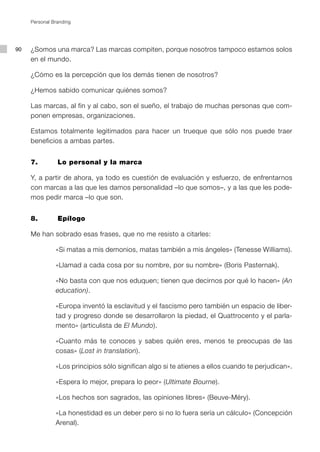 Personal Branding




90   ¿Somos una marca? Las marcas compiten, porque nosotros tampoco estamos solos
     en el mundo.

     ¿Cómo es la percepción que los demás tienen de nosotros?

     ¿Hemos sabido comunicar quiénes somos?

     Las marcas, al fin y al cabo, son el sueño, el trabajo de muchas personas que com-
     ponen empresas, organizaciones.

     Estamos totalmente legitimados para hacer un trueque que sólo nos puede traer
     beneficios a ambas partes.


     7.         Lo personal y la marca

     Y, a partir de ahora, ya todo es cuestión de evaluación y esfuerzo, de enfrentarnos
     con marcas a las que les damos personalidad –lo que somos–, y a las que les pode-
     mos pedir marca –lo que son.


     8.         Epílogo

     Me han sobrado esas frases, que no me resisto a citarles:

               «Si matas a mis demonios, matas también a mis ángeles» (Tenesse Williams).

               «Llamad a cada cosa por su nombre, por su nombre» (Boris Pasternak).

               «No basta con que nos eduquen; tienen que decirnos por qué lo hacen» (An
               education).

               «Europa inventó la esclavitud y el fascismo pero también un espacio de liber-
               tad y progreso donde se desarrollaron la piedad, el Quattrocento y el parla-
               mento» (articulista de El Mundo).

               «Cuanto más te conoces y sabes quién eres, menos te preocupas de las
               cosas» (Lost in translation).

               «Los principios sólo significan algo si te atienes a ellos cuando te perjudican».

               «Espera lo mejor, prepara lo peor» (Ultimate Bourne).

               «Los hechos son sagrados, las opiniones libres» (Beuve-Méry).

               «La honestidad es un deber pero si no lo fuera sería un cálculo» (Concepción
               Arenal).
 
