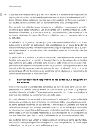 Personal Branding




98   Cabe destacar la importancia que dan en el informe a la existencia de códigos éticos
     que regulen el comportamiento de los profesionales de los medios de comunicación.
     Estos códigos deben establecer normas que eviten posibles conflictos de intereses y
     dar pautas para solucionarlos con un comportamiento ético y transparente.

     Otro aspecto que trata de manera especial es la publicidad, ya que supone un factor
     diferencial para estas compañías. Los anunciantes son el cliente principal de las te-
     levisiones comerciales, que venden a éstos su cliente subsidiario, las audiencias. Las
     empresas televisivas tienden a identificar la publicidad como un elemento externo a
     su actividad.

     La existencia de órganos y normas que garanticen unos criterios mínimos en la re-
     lación entre la emisión de publicidad y los espectadores es un signo del poder de
     influencia de la publicidad y de la necesidad de asegurar la protección de la audien-
     cia, especialmente de los colectivos más vulnerables, como es el caso del colectivo
     infantil y juvenil.

     La protección a la infancia y adolescencia es otro tema relevante del informe, que
     focaliza este asunto en el respeto al horario infantil y en la emisión de contenidos
     especialmente pensados y dirigidos para menores. Esta emisión de contenidos res-
     ponsables hace especial hincapié en el valor de educación cívica que debe definir a la
     comunicación de masas en cualquiera de sus formas. La televisión tiene un enorme
     potencial para ofrecer beneficios a su audiencia como educadora y transmisora de
     valores que trascienden el mero consumo.


     3.         La responsabilidad corporativa de las cadenas. La conquista de
                los valores

     Hemos visto que la responsabilidad corporativa es clave no sólo para sectores em-
     presariales sino también para los medios de comunicación, que tienen un gran poder
     de influencia en la sociedad. Tienen que asumir ese reto con coraje, animándose a
     examinar con rectitud su comportamiento en este caso.

     La principal esencia de unos medios de comunicación es la gestión responsable de la
     producción y emisión de sus contenidos. Es importante saber y que el público conoz-
     ca cómo abordan los temas en este sentido. Y tienen que ser valientes a la hora de
     reflejarlo en sus memorias anuales y no despistar con las iniciativas que desarrollan
     en otros campos diferentes al de los propios contenidos (ecología, ahorro energético,
     entre otros). Con esto no resto importancia a la comunicación de los compromisos
     medioambientales, pero ésa no es la razón de ser de las empresas audiovisuales.

     Las cadenas tienen que utilizar la responsabilidad corporativa como oportunidad,
     innovación y ventaja competitiva con respecto a otros competidores, de manera que
     sobresalgan por hacerlo de manera diferente y única.
 