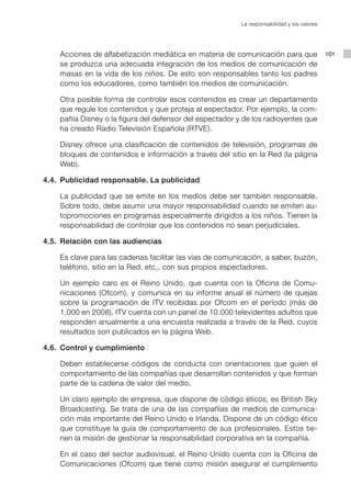 La responsabilidad y los valores




    Acciones de alfabetización mediática en materia de comunicación para que                 101
    se produzca una adecuada integración de los medios de comunicación de
    masas en la vida de los niños. De esto son responsables tanto los padres
    como los educadores, como también los medios de comunicación.

    Otra posible forma de controlar esos contenidos es crear un departamento
    que regule los contenidos y que proteja al espectador. Por ejemplo, la com-
    pañía Disney o la figura del defensor del espectador y de los radioyentes que
    ha creado Radio Televisión Española (RTVE).

    Disney ofrece una clasificación de contenidos de televisión, programas de
    bloques de contenidos e información a través del sitio en la Red (la página
    Web).

4.4. Publicidad responsable. La publicidad

    La publicidad que se emite en los medios debe ser también responsable.
    Sobre todo, debe asumir una mayor responsabilidad cuando se emiten au-
    topromociones en programas especialmente dirigidos a los niños. Tienen la
    responsabilidad de controlar que los contenidos no sean perjudiciales.

4.5. Relación con las audiencias

    Es clave para las cadenas facilitar las vías de comunicación, a saber, buzón,
    teléfono, sitio en la Red, etc., con sus propios espectadores.

    Un ejemplo caro es el Reino Unido, que cuenta con la Oficina de Comu-
    nicaciones (Ofcom), y comunica en su informe anual el número de quejas
    sobre la programación de ITV recibidas por Ofcom en el período (más de
    1.000 en 2008). ITV cuenta con un panel de 10.000 televidentes adultos que
    responden anualmente a una encuesta realizada a través de la Red, cuyos
    resultados son publicados en la página Web.

4.6. Control y cumplimiento

    Deben establecerse códigos de conducta con orientaciones que guíen el
    comportamiento de las compañías que desarrollan contenidos y que forman
    parte de la cadena de valor del medio.

    Un claro ejemplo de empresa, que dispone de código éticos, es British Sky
    Broadcasting. Se trata de una de las compañías de medios de comunica-
    ción más importante del Reino Unido e Irlanda. Dispone de un código ético
    que constituye la guía de comportamiento de sus profesionales. Estos tie-
    nen la misión de gestionar la responsabilidad corporativa en la compañía.

    En el caso del sector audiovisual, el Reino Unido cuenta con la Oficina de
    Comunicaciones (Ofcom) que tiene como misión asegurar el cumplimiento
 