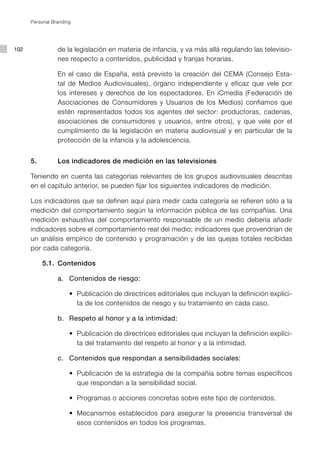 Personal Branding




102              de la legislación en materia de infancia, y va más allá regulando las televisio-
                 nes respecto a contenidos, publicidad y franjas horarias.

                 En el caso de España, está previsto la creación del CEMA (Consejo Esta-
                 tal de Medios Audiovisuales), órgano independiente y eficaz que vele por
                 los intereses y derechos de los espectadores. En iCmedia (Federación de
                 Asociaciones de Consumidores y Usuarios de los Medios) confiamos que
                 estén representados todos los agentes del sector: productoras, cadenas,
                 asociaciones de consumidores y usuarios, entre otros), y que vele por el
                 cumplimiento de la legislación en materia audiovisual y en particular de la
                 protección de la infancia y la adolescencia.


      5.         Los indicadores de medición en las televisiones

      Teniendo en cuenta las categorías relevantes de los grupos audiovisuales descritas
      en el capítulo anterior, se pueden fijar los siguientes indicadores de medición.

      Los indicadores que se definen aquí para medir cada categoría se refieren sólo a la
      medición del comportamiento según la información pública de las compañías. Una
      medición exhaustiva del comportamiento responsable de un medio debería añadir
      indicadores sobre el comportamiento real del medio; indicadores que provendrían de
      un análisis empírico de contenido y programación y de las quejas totales recibidas
      por cada categoría.

            5.1. Contenidos

                 a. Contenidos de riesgo:

           	 	   	 	 •		Publicación	de	directrices	editoriales	que	incluyan	la	definición	explíci-
                        ta de los contenidos de riesgo y su tratamiento en cada caso.

                 b. Respeto al honor y a la intimidad:

           	 	   	 	 •	 Publicación	de	directrices	editoriales	que	incluyan	la	definición	explíci-
                      	
                        ta del tratamiento del respeto al honor y a la intimidad.

                 c. Contenidos que respondan a sensibilidades sociales:

           	 	   	 	 •	 Publicación	de	la	estrategia	de	la	compañía	sobre	temas	específicos	
                      	
                        que respondan a la sensibilidad social.

           	 	   	 	 •	 Programas	o	acciones	concretas	sobre	este	tipo	de	contenidos.
                      	

           	 	   	 	 •	 Mecanismos	 establecidos	 para	 asegurar	 la	 presencia	 transversal	 de	
                      	
                        esos contenidos en todos los programas.
 