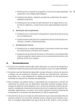 La responsabilidad y los valores




     	 	   	 	 •	 Existencia	de	un	organismo	de	gestión	y	control	de	la	responsabilidad	 105
                	
                  corporativa y los códigos deontológicos.

     	 	   	 	 •	 Existencia	de	planes	y	objetivos	anuales	de	cumplimiento	de	respon-
                	
                  sabilidad corporativa.

     	 	   	 	 •	 Participación	del	consejo	de	administración	en	el	seguimiento	y	con-
                	
                  trol de los objetivos y compromisos de la responsabilidad corporati-
                  va.

           b.   Verificación del cumplimiento:

     	 	   	 	 •	 Existencia	de	un	mecanismo	transparente	e	imparcial	de	denuncia	de	
                	
                  los incumplimientos.

     	 	   	 	 •	 Auditoría	externa	del	grado	de	cumplimiento	de	los	compromisos	eco-
                	
                  nómicos, sociales y medioambientales.

           c.   Sensibilización interna:

     	 	   	 	 •	 Existencia	de	un	código	deontológico	o	documento	similar	que	recoja	
                	
                  los compromisos y principios de la cadena.

     	 	   	 	 •	 Existencia	de	acciones	de	formación	e	información	a	los	profesionales	
                	
                  sobre los aspectos relacionados con los comportamientos éticos y las
                  políticas de RC de la cadena.


6.         Recomendaciones

•	 El	sector	de	empresas	audiovisuales	debe	desarrollar	un	conjunto	de	categorías	e	
   indicadores sobre los que se emite para que puedan actuar con responsabilidad.

•		Es	preciso	que	las	televisiones	desarrollen	canales	eficaces	y	activos	de	escucha	
   y diálogo con sus audiencias, dirigidos a atender sus reclamaciones, opiniones,
   propuestas, etc., y que establezcan un diálogo permanente con las asociaciones
   centradas en velas por los intereses del espectador.

•	 Para	 conseguir	 una	 gestión	 eficaz	 y	 responsable	 de	 la	 producción	 y	 emisión	 de	
   contenidos es preciso que las televisiones desarrollen políticas (códigos éticos,
   códigos de selección de proveedores, etc.), revisen los procesos internos de pro-
   ducción, establezcan mecanismos eficaces de control y supervisión (directivo res-
   ponsable, departamento, comisión, entre otros) y generen incentivos (sistemas de
   compensación y evaluación del desempeño) en toda la organización.

•	 Conveniencia	de	que	el	consejo	de	administración	asuma	esta	prioridad	entre	los	
   asuntos a tratar en sus reuniones, dándole el peso y atención que requieren; nom-
   brar un consejero responsable que siga el área de la RC, atribuir a una comisión
 