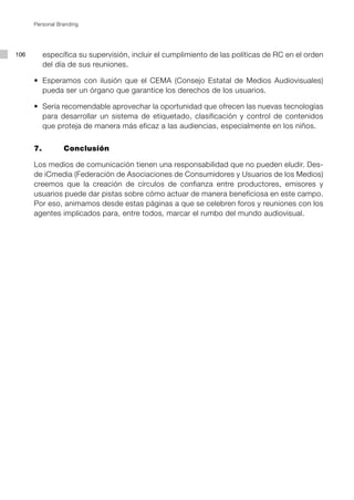 Personal Branding




106        específica su supervisión, incluir el cumplimiento de las políticas de RC en el orden
           del día de sus reuniones.

      •	 Esperamos	 con	 ilusión	 que	 el	 CEMA	 (Consejo	 Estatal	 de	 Medios	 Audiovisuales)	
         pueda ser un órgano que garantice los derechos de los usuarios.

      •	 Sería	recomendable	aprovechar	la	oportunidad	que	ofrecen	las	nuevas	tecnologías	
         para desarrollar un sistema de etiquetado, clasificación y control de contenidos
         que proteja de manera más eficaz a las audiencias, especialmente en los niños.


      7.         Conclusión

      Los medios de comunicación tienen una responsabilidad que no pueden eludir. Des-
      de iCmedia (Federación de Asociaciones de Consumidores y Usuarios de los Medios)
      creemos que la creación de círculos de confianza entre productores, emisores y
      usuarios puede dar pistas sobre cómo actuar de manera beneficiosa en este campo.
      Por eso, animamos desde estas páginas a que se celebren foros y reuniones con los
      agentes implicados para, entre todos, marcar el rumbo del mundo audiovisual.
 