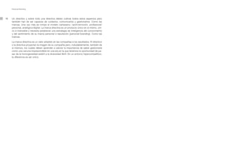 Personal Branding




16   Un directivo y sobre todo una directiva deben cultivar todos estos aspectos pero
     también han de ser capaces de cuidarlos, comunicarlos y gestionarlos. Como las
     marcas. Una vez más se rompe el modelo cartesiano: razón/emoción, profesional/
     personal, analógico/digital. La marca directiva es un producto único en sí mismo, úni-
     co e indivisible y necesita establecer una estrategia de inteligencia del conocimiento
     y del sentimiento de su marca personal o reputación (personal branding). Como las
     marcas.

     La marca directiva es un valor añadido en las compañías a los resultados. El directivo
     o la directiva proyectan la imagen de su compañía pero, indudablemente, también de
     sí mismos, los cuales deben aprender a valorar la importancia de saber gestionarla
     como una vacuna imprescindible en una era en la que tenemos la oportunidad de pa-
     sar de la homogeneidad estéril a la diversidad fértil. En un entorno hipercompetitivo,
     la diferencia es ser único.
 