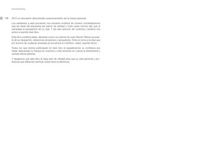 Personal Branding




178   2010 un encuentro denominado posicionamiento de la marca personal.

      Los asistentes a este encuentro nos enviaron multitud de correos comentándonos
      que las ideas allí expuestas les fueron de utilidad y hubo quien incluso dijo que le
      cambiaba la perspectiva de su vida. Y fue esa reacción tan unánime y positiva nos
      animó a escribir este libro.

      Este libro combina ideas, ejemplos (como la vivencia de Juan Ramón Plana a la puer-
      ta de su despacho), referencias de autores y pensadores. Todo en torno a la idea que
      por encima de cualquier empresa se encuentra el individuo: usted, querido lector.

      Todos los que hemos participado en este libro le agradecemos su confianza por
      haber depositado su tiempo en nosotros y más teniendo en cuenta la extensísima y
      variada oferta editorial.

      Y deseamos que este libro le haya sido de utilidad para que su vida personal y pro-
      fesional sea diferente mientras usted hace la diferencia.
 