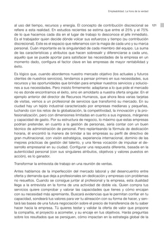 Empleabilidad. La hora de la verdad




al uso del tiempo, recursos y energía. El concepto de contribución discrecional se                121
refiere a esta realidad. En estudios recientes se estima que entre el 25% y el 75%
de lo que hacemos cada día en el lugar de trabajo lo desconoce el jefe inmediato.
Es el trabajador quien decide dónde volcar sus esfuerzos y tiempo (su contribución
discrecional). Este es el espacio que rellenamos con la magia de cada uno y su marca
personal. Cuán importante es la singularidad de cada miembro del equipo. La suma
de las características y atributos que hacen sobresalir y diferenciarse a cada uno,
aquello que se puede aportar para satisfacer las necesidades de la empresa en un
momento dado, configura el factor clave en las empresas de mayor rentabilidad y
éxito.

Es lógico que, cuando abordemos nuestro mercado objetivo (los actuales y futuros
clientes de nuestros servicios), tendamos a pensar primero en sus necesidades, sus
recursos y las oportunidades que brindan para emplear nuestros servicios y solucio-
nes a sus necesidades. Pero insisto firmemente: adaptarse a lo que pide el mercado
no es donde encontramos el éxito, sino en amoldarlo a nuestra oferta singular. En el
ejemplo anterior del director de Recursos Humanos, que ahora lleva varias tarjetas
de visitas, vemos a un profesional de servicios que transformó su mercado. En su
ciudad hay un tejido industrial caracterizado por empresas medianas y pequeñas,
luchando con los retos de la globalización, la competitividad, la innovación y la pro-
fesionalización, pero con dimensiones limitadas en cuanto a sus ingresos, márgenes
y capacidad de gasto. Por su estructura de negocio, lo máximo que estas empresas
podrían pretender, en cuanto a la gestión de personas, sería contar con un buen
técnico de administración de personal. Pero replanteando la fórmula de dedicación
horaria, él encontró la manera de brindar a las empresas su perfil de directivo de
gran multinacional, con visión estratégica, experiencia internacional, dominio de las
mejores prácticas de gestión del talento, y una férrea vocación de impulsar el de-
sarrollo empresarial en su ciudad. Configurar una respuesta diferente, basada en la
autenticidad personal (con sus singulares atributos, objetivos y valores puestos en
acción), es lo ganador.

Transformar la entrevista de trabajo en una reunión de ventas.

Antes hablamos de la imperfección del mercado laboral y del desencuentro entre
oferta y demanda que deja a profesionales sin dedicación y empresas con problemas
no resueltos. Cuando se consigue juntar al profesional y la empresa, esta dualidad
llega a la entrevista en la forma de una actividad de doble vía. Quien compra tus
servicios quiere comprobar y valorar las capacidades que tienes y cómo encajan
con su necesidad más apremiante. Buscará evidencias que le permitan confiar en tu
capacidad, sondeará tus valores para ver tu alineación con su forma de hacer, y sen-
tará las bases de una futura negociación sobre el precio de transferencia de tu saber
hacer hacia la empresa. Tú quieres testar y validar la oferta de valor que propone
la compañía, el proyecto a acometer, y su encaje en tus objetivos. Harás preguntas
sobre los resultados que se persiguen, cómo impactan en la estrategia global de la
 