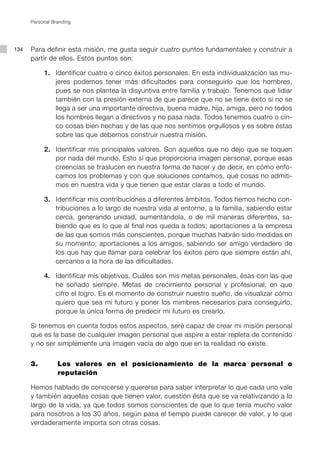 Personal Branding




134   Para definir esta misión, me gusta seguir cuatro puntos fundamentales y construir a
      partir de ellos. Estos puntos son:

           1. Identificar cuatro o cinco éxitos personales. En esta individualización las mu-
              jeres podemos tener más dificultades para conseguirlo que los hombres,
              pues se nos plantea la disyuntiva entre familia y trabajo. Tenemos que lidiar
              también con la presión externa de que parece que no se tiene éxito si no se
              llega a ser una importante directiva, buena madre, hija, amiga, pero no todos
              los hombres llegan a directivos y no pasa nada. Todos tenemos cuatro o cin-
              co cosas bien hechas y de las que nos sentimos orgullosos y es sobre éstas
              sobre las que debemos construir nuestra misión.

           2. Identificar mis principales valores. Son aquellos que no dejo que se toquen
              por nada del mundo. Esto sí que proporciona imagen personal, porque esas
              creencias se traslucen en nuestra forma de hacer y de decir, en cómo enfo-
              camos los problemas y con que soluciones contamos, qué cosas no admiti-
              mos en nuestra vida y que tienen que estar claras a todo el mundo.

           3. Identificar mis contribuciones a diferentes ámbitos. Todos hemos hecho con-
              tribuciones a lo largo de nuestra vida al entorno, a la familia, sabiendo estar
              cerca, generando unidad, aumentándola, o de mil maneras diferentes, sa-
              biendo que es lo que al final nos queda a todos; aportaciones a la empresa
              de las que somos más conscientes, porque muchas habrán sido medidas en
              su momento; aportaciones a los amigos, sabiendo ser amigo verdadero de
              los que hay que llamar para celebrar los éxitos pero que siempre están ahí,
              cercanos a la hora de las dificultades.

           4. Identificar mis objetivos. Cuáles son mis metas personales, ésas con las que
              he soñado siempre. Metas de crecimiento personal y profesional, en que
              cifro el logro. Es el momento de construir nuestro sueño, de visualizar cómo
              quiero que sea mi futuro y poner los mimbres necesarios para conseguirlo,
              porque la única forma de predecir mi futuro es crearlo.

      Si tenemos en cuenta todos estos aspectos, seré capaz de crear mi misión personal
      que es la base de cualquier imagen personal que aspire a estar repleta de contenido
      y no ser simplemente una imagen vacía de algo que en la realidad no existe.


      3.         Los valores en el posicionamiento de la marca personal o
                 reputación

      Hemos hablado de conocerse y quererse para saber interpretar lo que cada uno vale
      y también aquellas cosas que tienen valor, cuestión ésta que se va relativizando a lo
      largo de la vida, ya que todos somos conscientes de que lo que tenía mucho valor
      para nosotros a los 30 años, según pasa el tiempo puede carecer de valor, y lo que
      verdaderamente importa son otras cosas.
 