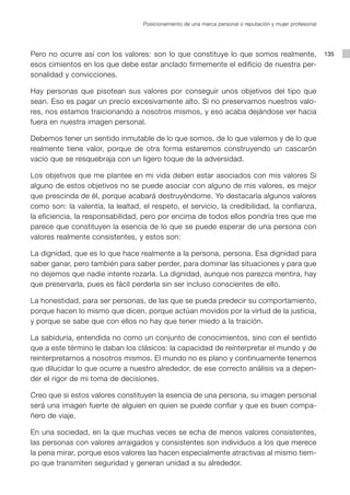 Posicionamiento de una marca personal o reputación y mujer profesional




Pero no ocurre así con los valores: son lo que constituye lo que somos realmente,                           135
esos cimientos en los que debe estar anclado firmemente el edificio de nuestra per-
sonalidad y convicciones.

Hay personas que pisotean sus valores por conseguir unos objetivos del tipo que
sean. Eso es pagar un precio excesivamente alto. Si no preservamos nuestros valo-
res, nos estamos traicionando a nosotros mismos, y eso acaba dejándose ver hacia
fuera en nuestra imagen personal.

Debemos tener un sentido inmutable de lo que somos, de lo que valemos y de lo que
realmente tiene valor, porque de otra forma estaremos construyendo un cascarón
vacío que se resquebraja con un ligero toque de la adversidad.

Los objetivos que me plantee en mi vida deben estar asociados con mis valores Si
alguno de estos objetivos no se puede asociar con alguno de mis valores, es mejor
que prescinda de él, porque acabará destruyéndome. Yo destacaría algunos valores
como son: la valentía, la lealtad, el respeto, el servicio, la credibilidad, la confianza,
la eficiencia, la responsabilidad, pero por encima de todos ellos pondría tres que me
parece que constituyen la esencia de lo que se puede esperar de una persona con
valores realmente consistentes, y estos son:

La dignidad, que es lo que hace realmente a la persona, persona. Esa dignidad para
saber ganar, pero también para saber perder, para dominar las situaciones y para que
no dejemos que nadie intente rozarla. La dignidad, aunque nos parezca mentira, hay
que preservarla, pues es fácil perderla sin ser incluso conscientes de ello.

La honestidad, para ser personas, de las que se pueda predecir su comportamiento,
porque hacen lo mismo que dicen, porque actúan movidos por la virtud de la justicia,
y porque se sabe que con ellos no hay que tener miedo a la traición.

La sabiduría, entendida no como un conjunto de conocimientos, sino con el sentido
que a este término le daban los clásicos: la capacidad de reinterpretar el mundo y de
reinterpretarnos a nosotros mismos. El mundo no es plano y continuamente tenemos
que dilucidar lo que ocurre a nuestro alrededor, de ese correcto análisis va a depen-
der el rigor de mi toma de decisiones.

Creo que si estos valores constituyen la esencia de una persona, su imagen personal
será una imagen fuerte de alguien en quien se puede confiar y que es buen compa-
ñero de viaje.

En una sociedad, en la que muchas veces se echa de menos valores consistentes,
las personas con valores arraigados y consistentes son individuos a los que merece
la pena mirar, porque esos valores las hacen especialmente atractivas al mismo tiem-
po que transmiten seguridad y generan unidad a su alrededor.
 
