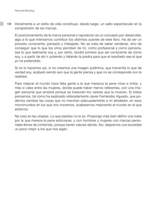 Personal Branding




138   literalmente a un estilo de vida constituye, desde luego, un salto espectacular en la
      comprensión de las marcas.

      El posicionamiento de la marca personal o reputación es un concepto por desarrollar,
      algo a lo que intentamos contribuir los distintos autores de este libro. Ha de ser un
      proceso consciente, pensado y trabajado. No se trata de saber venderse, sino de
      conseguir que lo que los otros perciben de mí, como profesional y como persona,
      sea lo que realmente soy y, por tanto, tendré primero que ser consciente de cómo
      soy, y a partir de ahí ir puliendo y tallando la piedra para que el resultado sea el que
      yo he pretendido.

      Si no lo hacemos así, si no creamos una imagen auténtica, que transmita lo que de
      verdad soy, acabaré siendo eso que la gente piensa y que no se corresponde con la
      realidad.

      Para mejorar el mundo hace falta gente a la que merezca la pena mirar e imitar, y
      más si cabe entre las mujeres, donde puede haber menos referentes, con una ima-
      gen personal que arrastre porque se traslucen los valores que la mueven. Si todos
      pensamos, tal como ha explicado reiteradamente Javier Fernández Aguado, que po-
      demos cambiar las cosas que no marchan adecuadamente a mi alrededor, en esos
      micromundos en los que nos movemos, acabaremos mejorando el mundo en el que
      estamos.

      No creo en las utopías. Lo que planteo no lo es. Propongo más bien definir una meta
      por la que merece la pena esforzarse, y con hombres y mujeres con marcas perso-
      nales llenas de contenido, porque tienen valores detrás. Así, dejaremos una sociedad
      un poco mejor a los que nos sigan.
 
