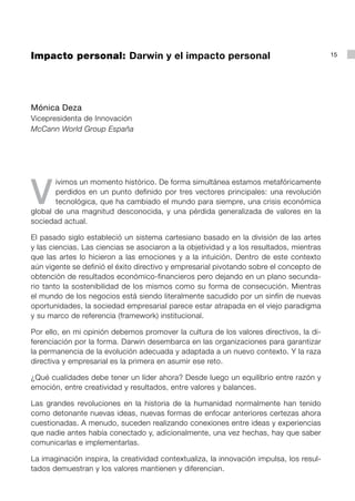 Impacto personal: Darwin y el impacto personal                                            15




Mónica Deza
Vicepresidenta de Innovación
McCann World Group España




V
       ivimos un momento histórico. De forma simultánea estamos metafóricamente
       perdidos en un punto definido por tres vectores principales: una revolución
       tecnológica, que ha cambiado el mundo para siempre, una crisis económica
global de una magnitud desconocida, y una pérdida generalizada de valores en la
sociedad actual.

El pasado siglo estableció un sistema cartesiano basado en la división de las artes
y las ciencias. Las ciencias se asociaron a la objetividad y a los resultados, mientras
que las artes lo hicieron a las emociones y a la intuición. Dentro de este contexto
aún vigente se definió el éxito directivo y empresarial pivotando sobre el concepto de
obtención de resultados económico-financieros pero dejando en un plano secunda-
rio tanto la sostenibilidad de los mismos como su forma de consecución. Mientras
el mundo de los negocios está siendo literalmente sacudido por un sinfín de nuevas
oportunidades, la sociedad empresarial parece estar atrapada en el viejo paradigma
y su marco de referencia (framework) institucional.

Por ello, en mi opinión debemos promover la cultura de los valores directivos, la di-
ferenciación por la forma. Darwin desembarca en las organizaciones para garantizar
la permanencia de la evolución adecuada y adaptada a un nuevo contexto. Y la raza
directiva y empresarial es la primera en asumir ese reto.

¿Qué cualidades debe tener un líder ahora? Desde luego un equilibrio entre razón y
emoción, entre creatividad y resultados, entre valores y balances.

Las grandes revoluciones en la historia de la humanidad normalmente han tenido
como detonante nuevas ideas, nuevas formas de enfocar anteriores certezas ahora
cuestionadas. A menudo, suceden realizando conexiones entre ideas y experiencias
que nadie antes había conectado y, adicionalmente, una vez hechas, hay que saber
comunicarlas e implementarlas.

La imaginación inspira, la creatividad contextualiza, la innovación impulsa, los resul-
tados demuestran y los valores mantienen y diferencian.
 