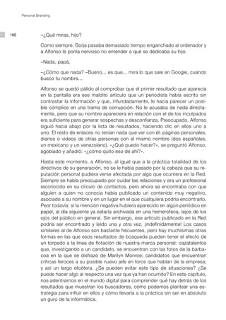 Personal Branding




160              –¿Qué miras, hijo?

                 Como siempre, Borja pasaba demasiado tiempo enganchado al ordenador y
                 a Alfonso le ponía nervioso no entender a qué se dedicaba su hijo.

                 –Nada, papá.

                 –¿Cómo que nada? –Bueno... es que... mira lo que sale en Google, cuando
                 busco tu nombre...

                 Alfonso se quedó pálido al comprobar que el primer resultado que aparecía
                 en la pantalla era ese maldito artículo que un periodista había escrito sin
                 contrastar la información y que, infundadamente, le hacía parecer un posi-
                 ble cómplice en una trama de corrupción. No le acusaba de nada directa-
                 mente, pero que su nombre apareciera en relación con el de los inculpados
                 era suficiente para generar sospechas y desconfianza. Preocupado, Alfonso
                 siguió hacia abajo por la lista de resultados, haciendo clic en ellos uno a
                 uno. El resto de enlaces no tenían nada que ver con él: páginas personales,
                 diarios o vídeos de otras personas con el mismo nombre (dos españoles,
                 un mexicano y un venezolano). «¿Qué puedo hacer?», se preguntó Alfonso,
                 agobiado y añadió: «¿cómo quito eso de ahí?».

                 Hasta este momento, a Alfonso, al igual que a la práctica totalidad de los
                 directivos de su generación, no se le había pasado por la cabeza que su re-
                 putación personal pudiera verse afectada por algo que ocurriera en la Red.
                 Siempre se había preocupado por cuidar las relaciones y era un profesional
                 reconocido en su círculo de contactos, pero ahora se encontraba con que
                 alguien a quien no conocía había publicado un contenido muy negativo,
                 asociado a su nombre y en un lugar en el que cualquiera podría encontrarlo.
                 Peor todavía: si la mención negativa hubiera aparecido en algún periódico en
                 papel, al día siguiente ya estaría archivada en una hemeroteca, lejos de los
                 ojos del público en general. Sin embargo, ese artículo publicado en la Red
                 podría ser encontrado y leído una y otra vez, ¡indefinidamente! Los casos
                 similares al de Alfonso son bastante frecuentes, pero hay muchísimas otras
                 formas en las que esos resultados de búsqueda pueden tener el efecto de
                 un torpedo a la línea de flotación de nuestra marca personal: cazatalentos
                 que, investigando a un candidato, se encuentran con las fotos de la barba-
                 coa en la que se disfrazó de Marilyn Monroe; candidatos que encuentran
                 críticas feroces a su posible nuevo jefe en foros que hablan de la empresa;
                 y así un largo etcétera. ¿Se pueden evitar este tipo de situaciones? ¿Se
                 puede hacer algo al respecto una vez que ya han ocurrido? En este capítulo,
                 nos adentrarnos en el mundo digital para comprender qué hay detrás de los
                 resultados que muestran los buscadores, cómo podemos plantear una es-
                 trategia para influir en ellos y cómo llevarla a la práctica sin ser en absoluto
                 un gurú de la informática.
 