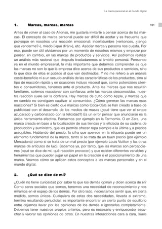 La marca personal en el mundo digital




1.       Marcas, marcas, marcas                                                                     161

Antes de volver al caso de Alfonso, me gustaría invitarte a pensar acerca de las mar-
cas. El concepto de marca personal puede ser difícil de acotar y es frecuente que
provoque en nosotros una reacción emocional: incertidumbre («entonces, ¿tengo
que venderme?»), miedo («qué dirán»), etc. Asociar marca y persona nos cuesta. Por
eso, puede ser útil olvidarnos por un momento de nosotros mismos y empezar por
pensar, en cambio, en las marcas de productos y servicios. Así podremos realizar
un análisis más racional que después trasladaremos al ámbito personal. Pensando
ya en el mundo empresarial, lo más importante que debemos comprender es que
las marcas no son lo que la empresa dice acerca de sus productos o servicios, sino
lo que dice de ellos el público al que van destinados. Y no me refiero a un análisis
coste-beneficio ni a un sesudo análisis de las características de los productos, sino al
tipo de reacción rápida y en ocasiones incluso visceral que, como potenciales clien-
tes o consumidores, tenemos ante el producto. Ante las marcas que nos resultan
familiares, solemos reaccionar con confianza; ante las marcas desconocidas, nues-
tra reacción suele ser la contraria. Hay marcas de culto como Apple, y marcas que
en cambio no consiguen cautivar al consumidor. ¿Cómo generan las marcas esas
reacciones? Si bien es cierto que marcas como Coca-Cola se han creado a base de
publicidad con el desarrollo de los medios de masas (¿qué tiene que ver el sirope
azucarado y carbonatado con la felicidad?) Es un error pensar que anunciarse es la
única herramienta efectiva. Pensemos por ejemplo en la Termomix. O en Zara, una
marca creada en base a la localización de sus tiendas y la eficiacia de su cadena de
producción y suministro, que les permite ofrecer ropa siempre a la última y a precios
asequibles. Hablando del precio, la cifra que aperece en la etiqueta puede ser un
elemento fundamental de la marca, tanto si se trata de un buen precio (por ejemplo
Mercadona) como si se trata de un mal precio (por ejemplo Louis Vuitton y las otras
marcas de artículos de lujo). Sabemos ya, por tanto, que las marcas son percepcio-
nes («qué se dice de mi, qué reacción provoco») y que existen diferentes variables y
herramientas que pueden jugar un papel en la creación o el posicionamiento de una
marca. Veamos cómo se aplican estos conceptos a las marcas personales y en el
mundo digital.


2.       ¿Qué se dice de mí?

¿Quién no tiene curiosidad por saber lo que los demás opinan y dicen acerca de él?
Como seres sociales que somos, tenemos una necesidad de reconocimiento y nos
miramos en el espejo de los demás. Por otro lado, necesitamos sentir que, en cierta
medida, somos únicos. Cualquiera de estas dos necesidades, llevada al extremo,
termina resultando perjudicial: es importante encontrar un cierto punto de equilibrio
entre dejarnos llevar por las opiniones de los demás e ignorarlas completamente.
Debemos tener nuestros propios criterios, pero es necesario y enriquecedor escu-
char y valorar las opiniones de otros. En nuestras interacciones cara a cara, suele
 