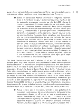 ¿Qué está ocurriendo?




que producen bienes globales, como es el caso de China, y servicios globales, como             25
India, por una mínima fracción de lo que costaría producirlo en Occidente.

          iii. Batalla por los recursos. Además asistimos a un vertiginoso crecimien-
               to de la demanda de energía, y otras materias primas, impulsada por
               las economías emergentes (recuerde los más de 5.000 millones de
               nuevos consumidores). En este escenario, China e India son las princi-
               pales responsables de asegurar recursos en África; pero la seguridad
               del suministro de energía también constituye un mayor desafío para
               Europa y Estados Unidos, lo que está provocando un fortalecimiento
               de la influencia geopolítica en las economías ricas en recursos como,
               por ejemplo, Rusia y Venezuela. Como ejemplo de esta dependencia
               sólo hay que recordar el incidente del gas ruso de finales del invierno
               y principios de primavera de 2009 que puso en jaque el suministro de
               media Europa. Mencionar también como dato que cada semana se
               abre en China una nueva central eléctrica que, como el lector sabe,
               produce dióxido de carbono en cantidad y que impacta en otro de los
               temas emergentes en los países desarrollados y más polémicos para el
               futuro del mundo como es el del calentamiento global. Que convenzan
               ahora a la numerosa población de estos países emergentes, mucha de
               la cual vive todavía sin luz y sin calefacción y casi agua, que si segui-
               mos así cambiará la temperatura del planeta.

Para tomar conciencia de esta autentica batalla por los recursos basta señalar, por
ejemplo, que la mayoría de los países están poniendo en marcha políticas agresivas
de energía nuclear. Los 436 reactores en operación producen el 17% de la electrici-
dad mundial. A principios de 2010, 56 unidades se encontraban en construcción en
países como China, India, Bulgaria, Japón, Rusia, Corea del Sur, Finlandia o Francia.
Todos ellos, conscientes de los problemas energéticos, medioambientales y ahora
económicos construyen nuevas plantas nucleares porque consideran que la ener-
gía nuclear es una fuente esencial para el presente y futuro de sus países. A estos
reactores en operación y construcción se sumarán las centrales ya planificadas, que
ascienden a 200, destacando el programa 2010 del Departamento de Energía de
Estados Unidos (DOE), donde en la actualidad hay unas 30 solicitudes en proceso
de autorización. En fin, una verdadera lucha por tener la energía que se necesita para
satisfacer las necesidades de una población a la que le gusta vivir cada vez mejor.

          iv. Nuevo contexto para la innovación. También se está globalizando la
              innovación y está dejando de ser ámbito exclusivo de las economías
              desarrolladas. Grupos de I+D surgen en todo el mundo como, por
              ejemplo, Corea del Sur, China, Polonia, etc., y comienza a dibujarse
              una especialización regional y por países, facilitada, en parte, por las
              decisiones de políticas públicas y los diferentes principios normativos.
              Asimismo, las Tecnologías de la Información y la Comunicación (TIC) y
 