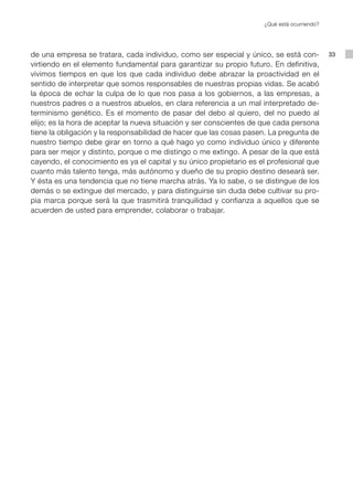 ¿Qué está ocurriendo?




de una empresa se tratara, cada individuo, como ser especial y único, se está con-           33
virtiendo en el elemento fundamental para garantizar su propio futuro. En definitiva,
vivimos tiempos en que los que cada individuo debe abrazar la proactividad en el
sentido de interpretar que somos responsables de nuestras propias vidas. Se acabó
la época de echar la culpa de lo que nos pasa a los gobiernos, a las empresas, a
nuestros padres o a nuestros abuelos, en clara referencia a un mal interpretado de-
terminismo genético. Es el momento de pasar del debo al quiero, del no puedo al
elijo; es la hora de aceptar la nueva situación y ser conscientes de que cada persona
tiene la obligación y la responsabilidad de hacer que las cosas pasen. La pregunta de
nuestro tiempo debe girar en torno a qué hago yo como individuo único y diferente
para ser mejor y distinto, porque o me distingo o me extingo. A pesar de la que está
cayendo, el conocimiento es ya el capital y su único propietario es el profesional que
cuanto más talento tenga, más autónomo y dueño de su propio destino deseará ser.
Y ésta es una tendencia que no tiene marcha atrás. Ya lo sabe, o se distingue de los
demás o se extingue del mercado, y para distinguirse sin duda debe cultivar su pro-
pia marca porque será la que trasmitirá tranquilidad y confianza a aquellos que se
acuerden de usted para emprender, colaborar o trabajar.
 