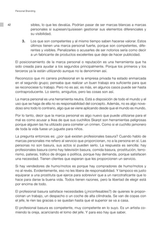 Personal Branding




42                sibles, lo que les devalúa. Podrían pasar de ser marcas blancas a marcas
                  personales si supiesen/quisiesen gestionar sus elementos diferenciales y
                  su visibilidad.

          3.      Los que son competentes y al mismo tiempo saben hacerse valorar. Estos
                  últimos tienen una marca personal fuerte, porque son competentes, dife-
                  rentes y visibles. Penalizarles o acusarles de ser notorios sería como decir
                  a un fabricante de productos excelentes que deje de hacer publicidad.

     El posicionamiento de la marca personal o reputación es una herramienta que ha
     sido creada para ayudar a los segundos principalmente. Porque los primeros y los
     terceros ya la están utilizando aunque no la denominen así.

     Reconozco que mi carrera profesional en la empresa privada ha estado enmarcada
     en el segundo grupo; pensaba que realizar un buen trabajo era suficiente para que
     se reconociese tu trabajo. Pero no es así, es más, en algunos casos puede ser hasta
     contraproducente. Lo siento, amiguitos, pero las cosas son así.

     La marca personal es una herramienta neutra. Está a disposición de todo el mundo y el
     uso que se haga de ella no es responsabilidad del concepto. Además, no es algo nove-
     doso sino todo lo contrario, algo que se viene aplicando desde que el mundo es mundo.

     Por lo tanto, decir que la marca personal es algo nuevo que puede utilizarse para el
     mal es como acusar a Ikea de que sus cuchillos Skarpt son herramientas peligrosas
     porque alguien las ha utilizado para cometer un crimen. Como si el cuchillo jamonero
     de toda la vida fuese un juguete para niños.

     La pregunta entonces es: ¿por qué existen profesionales basura? Cuando hablo de
     marcas personales me refiero al servicio que proporcionan, no a la persona en sí. Las
     personas no son basura, sus actos sí pueden serlo. La respuesta es sencilla: hay
     profesionales basura como hay televisión basura, comida basura, prostitución, terro-
     rismo, pateras, tráfico de drogas o política, porque hay demanda, porque satisfacen
     una necesidad. Tienen clientes que esperan que les proporcionen un servicio.

     Si hay vendedores de humo/motos es porque hay compradores de humo/motos y
     no al revés. Evidentemente, eso no les libera de responsabilidad. Y tampoco es justo
     equiparar a una prostituta que ejerce para sobrevivir que a un narcotraficante que lo
     hace para darse la buena vida. Todos tienen razones, pero la libertad de elegir está
     por encima de todo.

     El profesional basura satisface necesidades (¿inconfesables?) de quienes le propor-
     cionan un trabajo, un despacho o un coche de alta cilindrada. Se van de copas con
     el jefe, le ríen las gracias o se quedan hasta que el superior se va a casa.

     El profesional basura es competente, muy competente en lo suyo. Es un artista co-
     miendo la oreja, acariciando el lomo del jefe. Y para eso hay que saber.
 